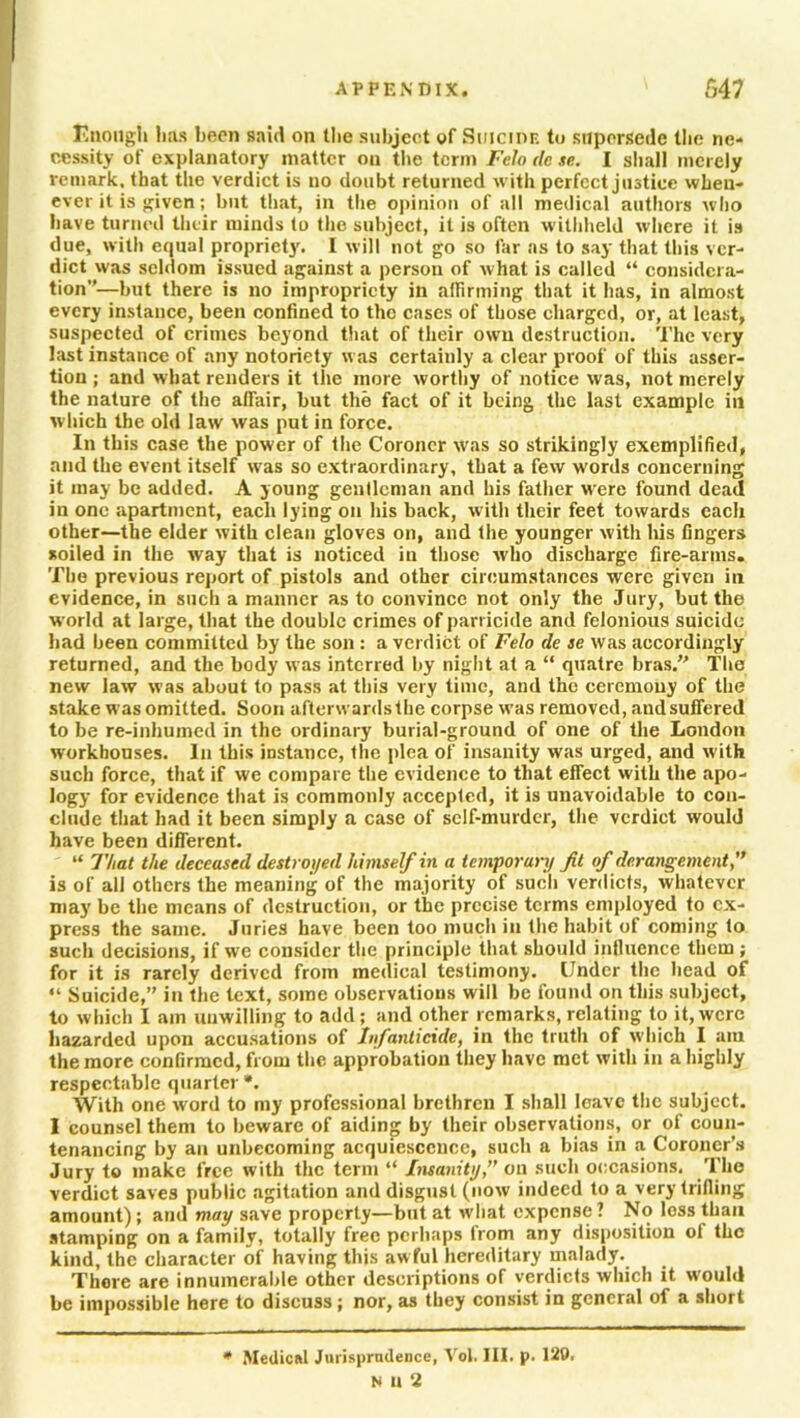 Enough lias been said on the subject of Suicide to supersede the ne- cessity of explanatory matter on the term Felo dc se. I shall merely remark, that the verdict is no doubt returned with perfect justice when- ever it is ^iven ; but that, in the opinion of all medical authors who have turned their minds to the subject, it is often withheld where it is due, with equal propriety. I will not go so far as to say that this ver- dict was seldom issued against a person of what is called “ considera- tion—but there is no impropriety in affirming that it has, in almost every instance, been confined to the cases of those charged, or, at least, suspected of crimes beyond that of their own destruction. The very last instance of any notoriety was certainly a clear proof of this asser- tion ; and what renders it the more worthy of notice was, not merely the nature of the affair, but the fact of it being the last example in w hich the old law was put in force. In this case the power of the Coroner was so strikingly exemplified, and the event itself was so extraordinary, that a few words concerning it may be added. A young gentleman and his father were found dead in one apartment, each lying on his back, with their feet towards each other—the elder with clean gloves on, and the younger with his fingers soiled in the way that is noticed in those who discharge fire-arms. The previous report of pistols and other circumstances were given in evidence, in such a manner as to convince not only the Jury, but the world at large, that the double crimes of parricide and felonious suicide bad been committed by the son : a verdict of Felo de ae was accordingly returned, and the body was interred by night at a “ quatre bras. The new law was about to pass at this very time, and the ceremony of the stake was omitted. Soon afterwards the corpse was removed, and suffered to be re-inhumed in the ordinary burial-ground of one of the London workhouses. In this instance, the plea of insanity was urged, and with such force, that if we compare the evidence to that effect with the apo- logy for evidence that is commonly accepted, it is unavoidable to con- clude that had it been simply a case of self-murder, the verdict would have been different. “ That the deceased destroyed himself in a temporary ft of derangement,” is of all others the meaning of the majority of such verdicts, whatever may be the means of destruction, or the precise terms employed to ex- press the same. Juries have been too much in the habit of coming to such decisions, if we consider the principle that should influence them; for it is rarely derived from medical testimony. Under the head of “ Suicide, in the text, some observations will be found on this subject, to which I am unwilling to add; and other remarks, relating to it, were hazarded upon accusations of Infanticide, in the truth of which I am the more confirmed, from the approbation they have met with in a highly respectable quarter *. With one word to my professional brethren I shall leave the subject. I counsel them to beware of aiding by their observations, or of coun- tenancing by an unbecoming acquiescence, such a bias in a Coroner’s Jury to make free with the term “ Insanity,” on such occasions. The verdict saves public agitation and disgust (now indeed to a very trifling amount); and may save property—but at what expense ? No less than stamping on a family, totally free perhaps from any disposition of the kind, the character of having this awful hereditary malady. There are innumerable other descriptions of verdicts which it would be impossible here to discuss; nor, as they consist in general of a short * Medical Jurisprudence, Vol. III. p. 120. N U 2