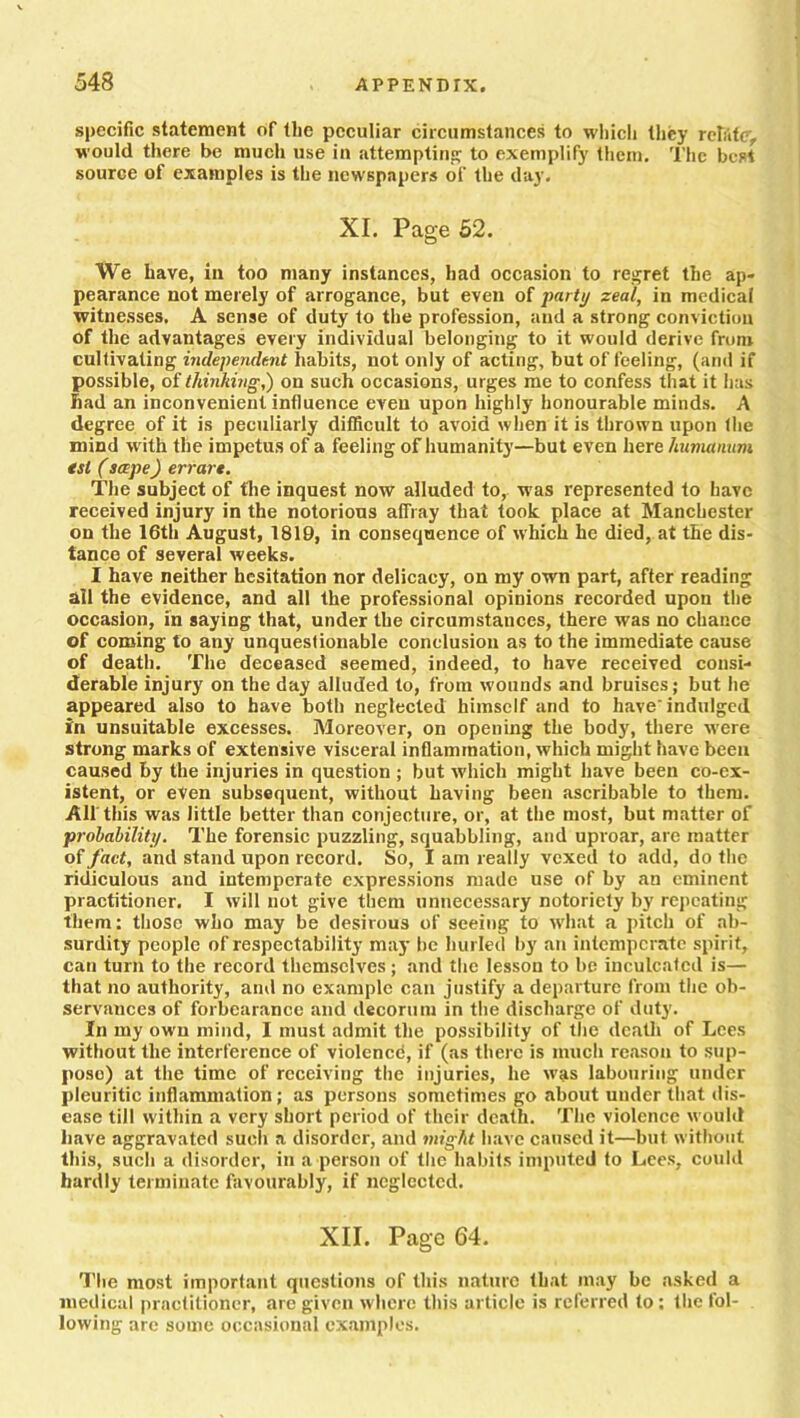 specific statement of the peculiar circumstances to which they relate, would there be much use in attempting to exemplify them. The best source of examples is the newspapers of the day. XI. Page 52. We have, in too many instances, had occasion to regret the ap- pearance not merely of arrogance, but even of party zeal, in medical witnesses. A sense of duty to the profession, and a strong conviction of the advantages every individual belonging to it would derive from cultivating independent habits, not only of acting, but of feeling, (and if possible, of thinking,') on such occasions, urges me to confess that it has had an inconvenient influence even upon highly honourable minds. A degree of it is peculiarly difficult to avoid when it is thrown upon the mind with the impetus of a feeling of humanity—but even here humanum tsl (scepe) errart. The subject of the inquest now alluded to, was represented to have received injury in the notorious afliay that took place at Manchester on the 16th August, 1819, in consequence of which he died, at the dis- tance of several weeks. I have neither hesitation nor delicacy, on my own part, after reading all the evidence, and all the professional opinions recorded upon the occasion, in saying that, under the circumstances, there was no chance of coming to any unquestionable conclusion as to the immediate cause of death. The deceased seemed, indeed, to have received consi- derable injury on the day alluded to, from wounds and bruises; but he appeared also to have both neglected himself and to have indulged in unsuitable excesses. Moreover, on opening the body, there were strong marks of extensive visceral inflammation, which might have been caused by the injuries in question ; but which might have been co-ex- istent, or even subsequent, without having been ascribable to them. All this was little better than conjecture, or, at the most, but matter of probability. The forensic puzzling, squabbling, and uproar, are matter of fact, and stand upon record. So, I am really vexed to add, do the ridiculous and intemperate expressions made use of by an eminent practitioner, I will not give them unnecessary notoriety byr repeating them; those who may be desirous of seeing to what a pitch of ab- surdity people of respectability may be hurled by an intemperate spirit, can turn to the record themselves ; and the lesson to be inculcated is— that no authority, and no example can justify a departure from the ob- servances of forbearance and decorum in the discharge of duty. In my own mind, I must admit the possibility of the death of Lees without the interference of violencd, if (as there is much reason to sup- pose) at the time of receiving the injuries, he was labouring under pleuritic inflammation; as persons sometimes go about under that dis- ease till within a very short period of their death. The violence would have aggravated such a disorder, and might have caused it—but without this, such a disorder, in a person of the habits imputed to Lees, could hardly terminate favourably, if neglected. XII. Page 64. The most important questions of this nature that may be asked a medical practitioner, arc given where this article is referred to; the fol- lowing arc some occasional examples.