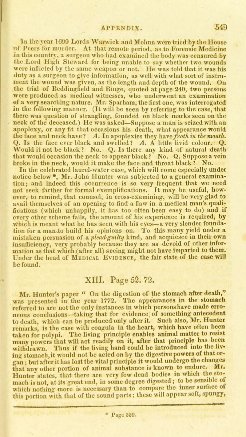 In the year 1G99 Lords Warwick and Mohun were tried by the House of Peers for murder. At that remote period, as to Forensic Medicine in this country, a surgeon who had examined (lie body was censured by the Lord High Steward for being unable to say whether two wounds were inflicted by the same weapon or not. He was told that it was his duty as a surgeon to give information, as well with what sort of instru- ment the wound was given, as the length and depth of the wound. On the trial of Ilcddingfield and Ringe, cpioted at page 240, two persons w ere produced as medical witnesses, who underwent an examination of a very searching nature. Mr. Sparham, the first one, was interrogated in the following manner. (It will be seen by referring to the case, that there was question of strangling, founded on black marks seen on the neck of the deceased.) He was asked—Suppose a man is seized with an apoplexy, or any lit that occasions his death, what appearance would the face and neck have ? A. In apoplexies they have froth in the mouth. Q. Is the face ever black and swelled? A. A little livid colour. Q. Would it not be black ? No. Q. Is there any kind of natural death that would occasion the neck to appear black ? No. Q. Suppose a vein broke in the neck, would it make the face and throat black ? No. In the celebrated laurel-water case, which will come especially under notice below*, Mr. John Hunter was subjected to a general examina- tion; and indeed this occurrence is so very frequent that we need not seek farther for formal exemplifications. It may be useful, how- ever, to remind, that counsel, in cross-examining, will be very glad to avail themselves of an opening to find a flaw in a medical man’s quali- fications (which unhappily, it has too often been easy to do) and if every other scheme fails, the amount of his experience is required, by which is meant what he has seen with his eyes—a very slender founda- tion for a mando build his opinions on. To this many yield under a mistaken persuasion of a plead-guilty kind, and acquiesce in their own insulliciency, very probably because they are as devoid of other infor- mation as that which (after all) seeing might not have imparted to them. Under the head of Medical Evidence, the fair state of the case will be found. XIII. Page 52. 72. Mr. Hunter’s paper “ On the digestion of the stomach after death,” was presented in the year 1772. The appearances in the stomach referred to are not the only instances in which persons have made erro- neous conclusions—taking that for evidence! of something antecedent to death, which can be produced only after it. Such also, Mr. Hunter remarks, is the case with coagula in the heart, which have often been taken for polypi. The living principle enables animal matter to resist many powers that will act readily on it, after that principle has been withdrawn. Thus if the living hand could be introduced into the liv- ing stomach,it would not be acted on by the digestive powers of that or- gan ; but after it has lost the vital principle it would undergo the changes that any other portion of animal substance is known to endure. Mr. Hunter states, that there are very few dead bodies in which the sto- mach is not, at its great end, in some degree digested ; to be sensible of which nothing more is necessary than to compare the inner surface ot this portion with that of the sound parts; these will appear soft, spungy, * Page 559.