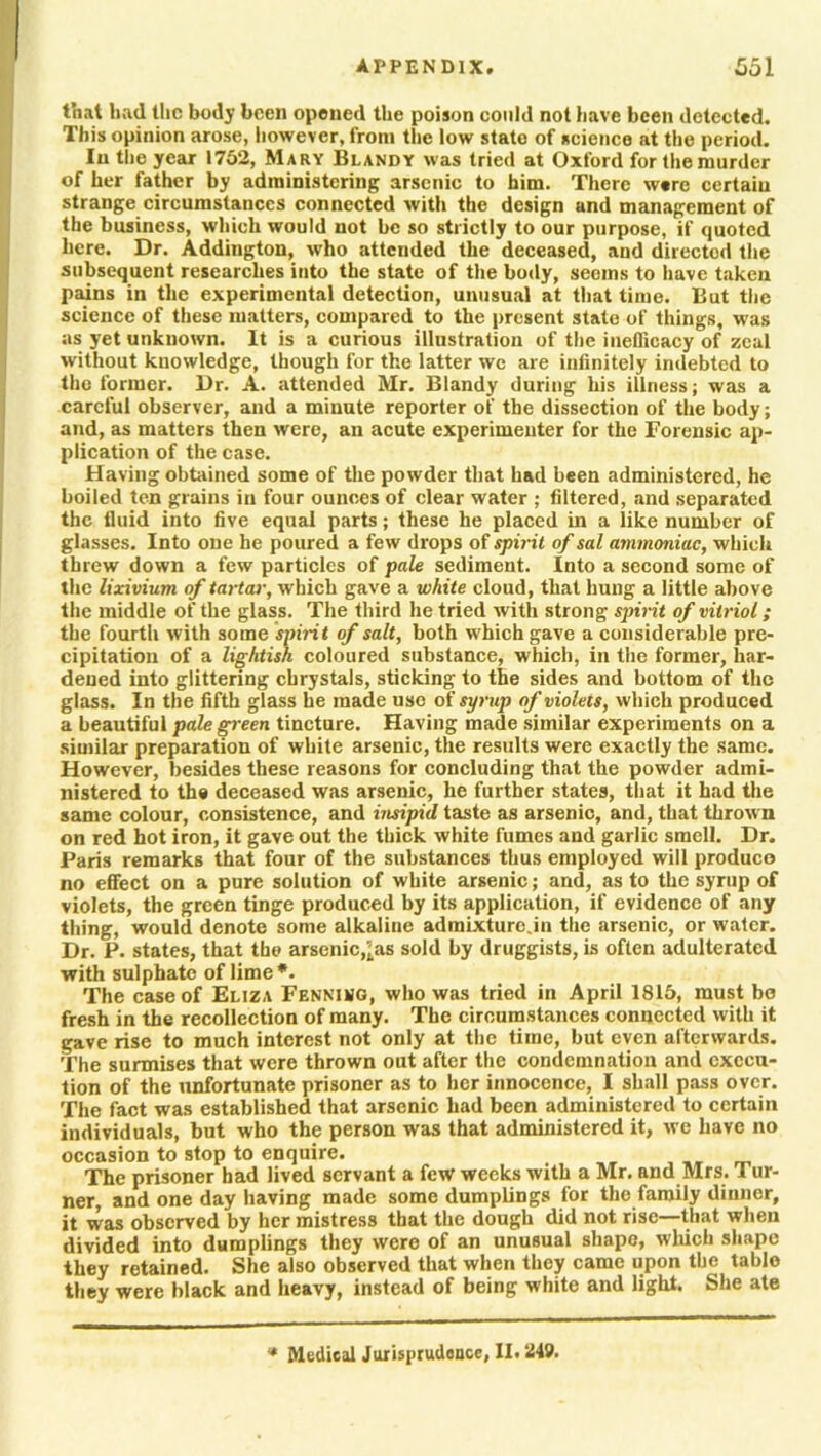 that had the body been opened the poison could not have been detected. This opinion arose, however, from the low state of science at the period. In the year 1752, Mary Blandy was tried at Oxford for the murder of her father by administering arsenic to him. There were certain strange circumstances connected with the design and management of the business, which would not be so strictly to our purpose, if quoted here. Dr. Addington, who attended the deceased, and directed the subsequent researches into the state of the body, seems to have taken pains in the experimental detection, unusual at that time. But the science of these matters, compared to the present state of things, was as yet unknown. It is a curious illustration of the ineflicacy of zeal without knowledge, though for the latter we are infinitely indebted to the former. Dr. A. attended Mr. Blandy during his illness; was a careful observer, and a minute reporter of the dissection of the body; and, as matters then were, an acute experimenter for the Forensic ap- plication of the case. Having obtained some of the powder that had been administered, he boiled ten grains in four ounces of clear water ; filtered, and separated the fluid into five equal parts; these he placed in a like number of glasses. Into one he poured a few drops of spirit of sal ammoniac, which threw down a few particles of pale sediment. Into a second some of the lixivium of tartar, which gave a white cloud, that hung a little above the middle of the glass. The third he tried with strong spirit of vitriol; the fourth with some spirit of salt, both which gave a considerable pre- cipitation of a lightish coloured substance, which, in the former, har- dened into glittering chrystals, sticking to the sides and bottom of the glass. In the fifth glass he made use of syrup of violets, which produced a beautiful pale green tincture. Having made similar experiments on a similar preparation of white arsenic, the results were exactly the same. However, besides these reasons for concluding that the powder admi- nistered to the deceased was arsenic, he further states, that it had the same colour, consistence, and insipid taste as arsenic, and, that thrown on red hot iron, it gave out the thick white fumes and garlic smell. Dr. Paris remarks that four of the substances thus employed will produce no effect on a pure solution of white arsenic; and, as to the syrup of violets, the green tinge produced by its application, if evidence of any thing, would denote some alkaline admixturo.in the arsenic, or water. Dr. P. states, that the arsenic,as sold by druggists, is often adulterated with sulphate of lime*. The case of Eliza Fennimg, who was tried in April 1815, must be fresh in the recollection of many. The circumstances connected with it gave rise to much interest not only at the time, but even afterwards. The surmises that were thrown out after the condemnation and execu- tion of the unfortunate prisoner as to her innocence, I shall pass over. The fact was established that arsenic had been administered to certain individuals, but who the person was that administered it, we have no occasion to stop to enquire. t The prisoner had lived servant a few weeks with a Mr. and Mrs. 1 ur- ner and one day having made some dumplings for the family dinner, it was observed by her mistress that the dough did not rise—that when divided into dumplings they were of an unusual shape, winch shape they retained. She also observed that when they came upon the table they were black and heavy, instead of being white and light. She ate * Medical Jurisprudence, II. 249.