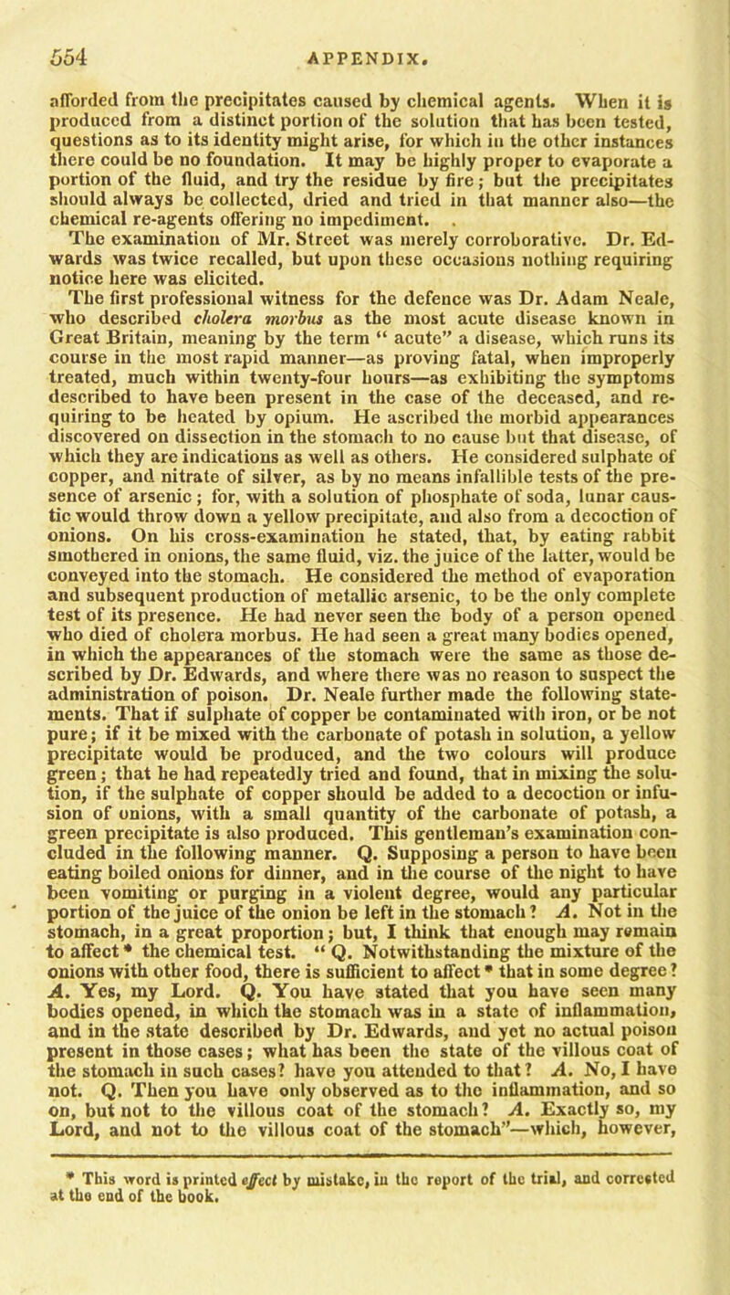 afforded from the precipitates caused by chemical agents. When it is produced from a distinct portion of the solution that has been tested, questions as to its identity might arise, for which in the other instances there could be no foundation. It may be highly proper to evaporate a portion of the fluid, and try the residue by fire; but the precipitates should always be collected, dried and tried in that manner also—the chemical re-agents offering no impediment. . The examination of Mr. Street was merely corroborative. Dr. Ed- wards was twice recalled, but upon these occasions nothing requiring notice here was elicited. The first professional witness for the defence was Dr. Adam Neale, who described cholera morbus as the most acute disease known in Great Britain, meaning by the term “ acute’' a disease, which runs its course in the most rapid manner—as proving fatal, when improperly treated, much within twenty-four hours—as exhibiting the symptoms described to have been present in the case of the deceased, and re- quiring to be heated by opium. He ascribed the morbid appearances discovered on dissection in the stomach to no cause but that disease, of which they are indications as well as others. He considered sulphate of copper, and nitrate of silver, as by no means infallible tests of the pre- sence of arsenic ; for, with a solution of phosphate of soda, lunar caus- tic would throw down a yellow precipitate, and also from a decoction of onions. On his cross-examination he stated, that, by eating rabbit smothered in onions, the same fluid, viz. the juice of the latter, would be conveyed into the stomach. He considered the method of evaporation and subsequent production of metallic arsenic, to be the only complete test of its presence. He had never seen the body of a person opened who died of cholera morbus. He had seen a great many bodies opened, in which the appearances of the stomach were the same as those de- scribed by Dr. Edwards, and where there was no reason to suspect the administration of poison. Dr. Neale further made the following state- ments. That if sulphate of copper be contaminated with iron, or be not pure; if it be mixed with the carbonate of potash in solution, a yellow precipitate would be produced, and the two colours will produce green; that he had repeatedly tried and found, that in mixing the solu- tion, if the sulphate of copper should be added to a decoction or infu- sion of onions, with a small quantity of the carbonate of potash, a green precipitate is also produced. This gentleman’s examination con- cluded in the following manner. Q. Supposing a person to have been eating boiled onions for dinner, and in the course of the night to have been vomiting or purging in a violent degree, would any particular portion of the juice of the onion be left in the stomach ? A. Not in the stomach, in a great proportion; but, I think that enough may remain to affect * the chemical test. “ Q. Notwithstanding the mixture of the onions with other food, there is sufficient to affect * that in some degree ? A. Yes, my Lord. Q. You have stated that you have seen many bodies opened, in which the stomach was in a state of inflammation, and in the state described by Dr. Edwards, and yot no actual poison present in those cases; what has been the state of the villous coat of the stomach in such cases? have you attended to that? A. No, I have not. Q. Then you have only observed as to the inflammation, and so on, but not to the villous coat of the stomach ? A. Exactly so, my Lord, and not to the villous coat of the stomach”—which, however, * This word is printed effect by mistake, in the report of the trial, and corrested at the end of the book.