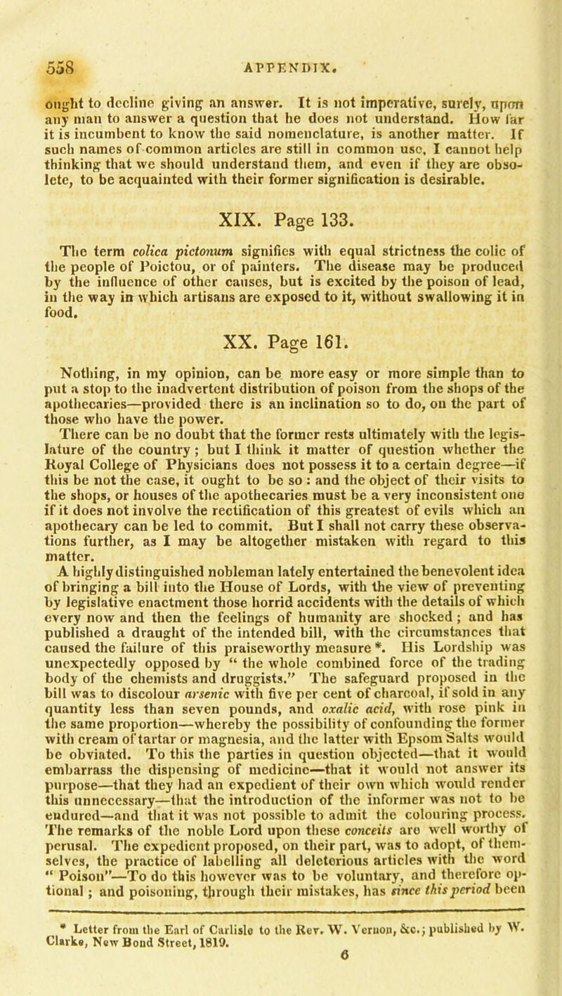 ought to decline giving an answer. It is not imperative, surely, npon any man to answer a question that he does not understand. How far it is incumbent to know the said nomenclature, is another matter. If such names of common articles are still in common use, I cannot help thinking that we should understand them, and even if they are obso- lete, to be acquainted with their former signification is desirable. XIX. Page 133. The term colica pictonum signifies with equal strictness the colic of the people of Poictou, or of painters. The disease may be produced by the influence of other causes, but is excited by the poison of lead, in the way in which artisans are exposed to it, without swallowing it in food. XX. Page 161. Nothing, in my opinion, can be more easy or more simple than to put a stop to the inadvertent distribution of poison from the shops of the apothecaries—provided there is an inclination so to do, on the part of those who have the power. There can be no doubt that the former rests ultimately with the legis- lature of the country; but I think it matter of question whether the Koyal College of Physicians does not possess it to a certain degree—if this be not the case, it ought to be so : and the object of their visits to the shops, or houses of the apothecaries must be a very inconsistent one if it does not involve the rectification of this greatest of evils which an apothecary can be led to commit. But I shall not carry these observa- tions further, as I may be altogether mistaken with regard to this matter. A highly distinguished nobleman lately entertained the benevolent idea of bringing a bill into the House of Lords, with the view of preventing by legislative enactment those horrid accidents with the details of which every now and then the feelings of humanity are shocked; and has published a draught of the intended bill, with the circumstances that caused the failure of this praiseworthy measure *. Ilis Lordship was unexpectedly opposed by “ the whole combined force of the trading body of the chemists and druggists.” The safeguard proposed in the bill was to discolour arsenic with five per cent of charcoal, if sold in any quantity less than seven pounds, and oxalic acid, with rose pink in the same proportion—whereby the possibility of confounding the former with cream of tartar or magnesia, and the latter with Epsom Salts would be obviated. To this the parties in question objected—that it would embarrass the dispensing of medicine—that it would not answer its purpose—that they had an expedient of their own which would render this unnecessary—that the introduction of the informer was not to be endured—and that it was not possible to admit the colouring process. The remarks of the noble Lord upon these conceits are well worthy ot perusal. The expedient proposed, on their part, was to adopt, of them- selves, the practice of labelling all deletorious articles with the word “ Poison”—To do this however was to be voluntary, and therefore op- tional ; and poisoning, through their mistakes, has since this period been * Letter from the Earl of Carlisle to the Rev. W. Vernon, See.; published by W. Clarke, New Bond Street, 1819. 6