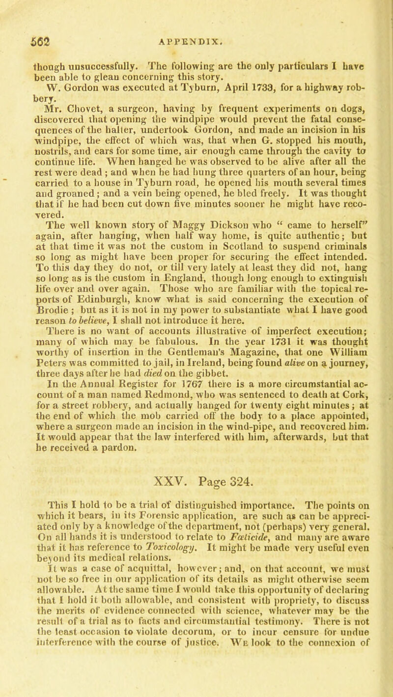 though unsuccessfully. The following are the only particulars I have been able to gleau concerning this story. W. Gordon was executed at Tyburn, April 1733, for a highway rob- bery. Mr. Chovet, a surgeon, having by frequent experiments on dogs, discovered that opening the windpipe would prevent the fatal conse- quences of the halier, undertook Gordon, and made an incision in his windpipe, the effect of which was, that when G. stopped his mouth, nostrils, and ears for some time, air enough came through the cavity to continue life. When hanged he was observed to be alive after all the rest were dead ; and when he had hung three quarters of an hour, being carried to a house in Tyburn road, he opened his mouth several times and groaned; and a vein being opened, he bled freely. It was thought that if he had been cut down five minutes sooner he might have reco- vered. The well known story of Maggy Dickson who “ came to herself again, after hanging, when half way home, is quite authentic; but at that time it was not the custom in Scotland to suspend criminals so long as might have been proper for securing the effect intended. To this day they do not, or till very lately at least they did not, hang so long as is the custom in England, though long enough to extinguish life over and over again. Those who are familiar w ith the topical re- ports of Edinburgh, know what is said concerning the execution of Brodie ; but as it is not in my power to substantiate what I have good reason to believe, I shall not introduce it here. There is no want of accounts illustrative of imperfect execution; many of which may be fabulous. In the year 1731 it was thought worthy of insertion in the Gentleman’s Magazine, that one William Peters was committed to jail, in Ireland, being found alive on g journey, three days after he had died on the gibbet. In the Annual Register for 1767 there is a more circumstantial ac- count of a man named Redmond, who was sentenced to death at Cork, for a street robbery, and actually hanged for twenty eight minutes; at the end of which the mob carried off' the body to a place appointed, where a surgeon made an incision in the wind-pipe, and recovered him. It would appear that the law interfered with him, afterwards, but that he received a pardon. XXV. Page 324. This I hold to be a trial of distinguished importance. The points on which it bears, in its Forensic application, are such as can be appreci- ated only by a knowledge of the department, not (perhaps) very general. On all hands it is understood to relate to Foeticide, and many are aware that it has reference to Toxicology. It might be made very useful even beyond its medical relations. It was a case of acquittal, however; and, on that account, we must not be so free in our application of its details as might otherwise seem allowable. At the same time I would take this opportunity of declaring that I hold it both allowable, and consistent with propriety, to discuss the merits of evidence connected with science, whatever may be the result of a trial as to facts and circumstantial testimony. There is not the least occasion to violate decorum, or to incur censure for undue interference with the course of justice. We look to the connexion of