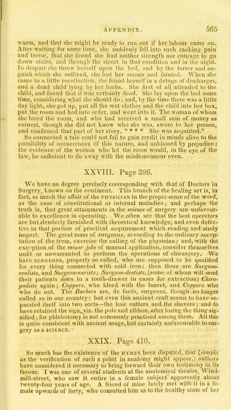 warm, and that she might be ready to run out if her labour came on. After waiting for some time, she suddenly fell into such racking pain and terror, that she found she bad neither strength nor courage to go down stairs, and through the street in that condition and in the night, lu despair she threw herself upon the bed, and by the terror and an- guish which she suffered, she lost her senses and fainted. When she came to a little recollection, she found herself in a deluge of discharges, and a dead child lying by her limbs. She first of all attended to the child, and found that it was certainly dead. She lay upon the bed some time, considering what she should do; and, by the time there was a little day light, she got up, put all the wet clothes and the child into her box, put the room and bed into order, aud went into it. The woman of whom she hired the room, and who had received a small sum of money as earnest, though she did not know who she was, swore to her person, and confirmed that part of her story. * * * * She was acquitted.’' So connected a tale could not fail to gain credit in minds alive to the possibility of occurrences of this nature, and unbiassed by prejudice : the evidence of the woman who let the room would, in the eye of the law, be sufficient to do away with the misdemeanour even. XXVIII. Page 396. We have no degree precisely corresponding with that of Doctors in Surgery, known on the continent. This branch of the healing art is, in fact, as much the affair of the physician in the proper sense of the word, as the case of constitutional or internal maladies; and perhaps the truth is, that great attainments in the science of surgery are unfavour- able to excellence in operating. We often see that the best operators are butslenderly furnished with theoretical knowledge, and even defec- tive in that portion of practical acquirement which reading and study impart. The great mass of surgeons, according to the ordinary accep- tation of the terra, exercise the calling of the physician ; and, with the exception of the minor jobs of manual application, consider themselves unfit or unwarranted to perform the operations of chirurgery. We have surgeons, properly so called, who are supposed to be qualified for every thing connected with cold iron: then there are Stirgeoti- oculists, and Surgeon-aurisls; Surgeon-dentists, (some of whom will send their patients down to a tooth-drawer in cases for extraction) Chiro- podists again; Cuppers, who bleed with the lancet, and Cuppers who who do not. The Barbers are, de facto, surgeons, though no longer called so in our country: but even this ancient craft seems to have se- parated itself into two sects—the hair cutters and the shavers ; and to have retained the sign^viz. the pole and ribbon,after losing the thing sig- nified ; for phlebotomy is not commonly practised among them. All this is quite consistent with ancient usage, but certainly unf avourable to sur- gery as a science.- XXIX. Page 410. So much has the existence of the hymen been disputed, that (simple as the verification of such a point in anatomy might appear,) authors have considered it necessary to bring forward their own testimony in its favour. I was one of several students at the anatomical theatre, W ind- mill-street, who saw it entire in a female subject apparently about twenty-four years of age. A friend of mine lately met with it in a fe- male upwards of forty, who consulted him as to the healthy state of her