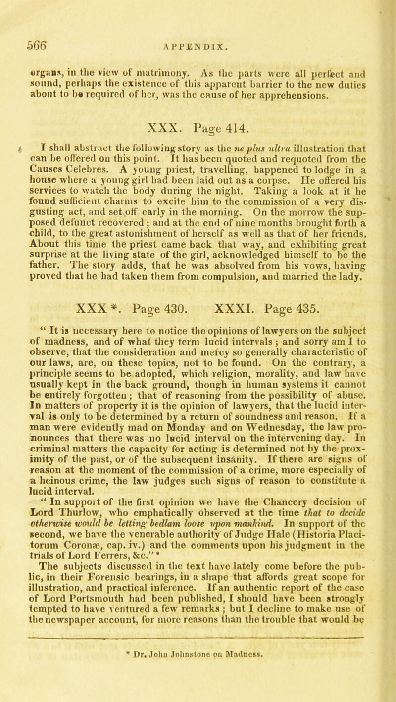 ergans, in the view of matrimony. As (he parts were all perfect and sound, perhaps the existence of this apparent barrier to the new duties about to b« required of her, was the cause of her apprehensions. XXX. Page 414. i I shall abstract the following story as the ne plus ultra illustration that can be offered on this point. It has been quoted and requoted from the Causes Celebres. A young priest, travelling, happened to lodge in a house where a young girl had been laid out as a corpse. He offered his services to watch the body during the night. Taking a look at it he found sufficient charms to excite him to the commission of a very dis- gusting act, and set off early in the morning. On the morrow the sup- posed defunct recovered ; and at the end of nine months brought forth a child, to the great astonishment of herself as well as that of her friends. About this time the priest came back that way, and exhibiting great surprise at the living state of the girl, acknowledged himself to be the father. The story adds, that he was absolved from his vows, having proved that he had taken them from compulsion, and married the lady. XXX*. Page 430. XXXI. Page 435. “ It is necessary here to notice the opinions of lawyers on the subject of madness, and of what they term lucid intervals ; and sorry am I to observe, that the consideration and mercy so generally characteristic of our laws, are, on these topics, not to be found. On the contrary, a principle seems to be adopted, which religion, morality, and law have usually kept in the back ground, though in human systems it cannot be entirely forgotten ; that of reasoning from the possibility of abuse. In matters of property it is the opinion of lawyers, that the lucid inter- val is only to be determined by a return of soundness and reason. If a man were evidently mad on Monday and on Wednesday, the law pro- nounces that there was no lucid interval on the intervening day. In criminal matters the capacity for acting is determined not by the prox- imity of the past, or of the subsequent insanity. If there are signs of reason at the moment of the commission of a crime, more especially of a heinous crime, the law judges such signs of reason to constitute a lucid interval. “ In support of the first opinion we have the Chancery decision of Lord Thurlow, who emphatically observed at the time that to decide otherwise would be letting bedlam loose upon maultind. In support of the second, we have the venerable authority of Judge Hale (Historia Placi- torum Coronae, cap. iv.) and the comments upon his judgment in the trials of Lord Ferrers, &c.” * The subjects discussed in the text have lately come before the pub- lic, in their Forensic bearings, in a shape that affords great scope for illustration, and practical inference. If an authentic report of the case of Lord Portsmouth had been published, I should have been strongly tempted to have ventured a few remarks ; but I decline to make use of the newspaper account, for more reasons than the trouble that would be * Dr. Johu Johnstone on Madness.