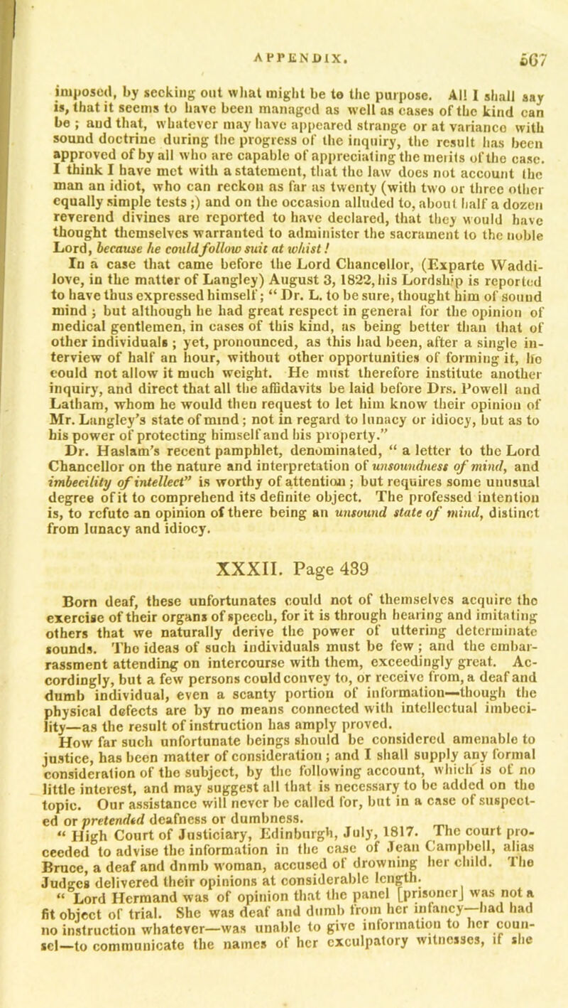 imposed, by seeking out what might be te the purpose. Al! I shall say is, that it seems to have been managed as well as cases of the kind can be ; aud that, whatever may have appeared strange or at variance with sound doctrine during the progress of the inquiry, the result has been approved of by all who are capable of appreciating the merits of the case. I think I have met with a statement, that the law does not account the man an idiot, who can reckon as far as twenty (with two or three other equally simple tests ;) and on the occasion alluded to, about half a dozen reverend divines are reported to have declared, that they w ould have thought themselves warranted to administer the sacrament to the noble Lord, because he couldfollow suic at whist! In a case that came before the Lord Chancellor, (Exparte Waddi- love, in the matter of Langley) August 3, 1822, his Lordship is reported to have thus expressed himself; “ Dr. L. to be sure, thought him of sound mind ; but although he had great respect in general for the opinion of medical gentlemen, in cases of this kind, as being better than that of other individuals ; yet, pronounced, as this had been, after a single in- terview of half an hour, without other opportunities of forming it, ho could not allow it much weight. He must therefore institute another inquiry, and direct that all the affidavits be laid before Drs. Powell and Latham, whom he would then request to let him know their opinion of Mr. Langley’s state of mind; not in regard to lunacy or idiocy, but as to his power of protecting himself and his property.” Dr. Haslam’s recent pamphlet, denominated, “ a letter to the Lord Chancellor on the nature and interpretation of unsoundness of mind, and imbecility of intellect” is worthy of attention ; but requires some unusual degree of it to comprehend its definite object. The professed intention is, to refute an opinion of there being an unsound state of mind, distinct from lunacy and idiocy. XXXII. Page 439 Born deaf, these unfortunates could not of themselves acquire the exercise of their organs of speech, for it is through hearing and imitating others that we naturally derive the power of uttering determinate sounds. Tho ideas of such individuals must be few ; and the embar- rassment attending on intercourse with them, exceedingly great. Ac- cordingly, but a few persons could convey to, or receive from, a deaf and dumb individual, even a scanty portion of information—though the physical defects are by no means connected with intellectual imbeci- Iity_as the result of instruction has amply proved. How far such unfortunate beings should be considered amenable to justice, has been matter of consideration ; and I shall supply any formal consideration of the subject, by the following account, which is of no little interest, and may suggest all that is necessary to be added on tho topic. Our assistance will never be called for, but in a case of suspect- ed or pretended deafness or dumbness. “ High Court of Justiciary, Edinburgh, July, 1817. The court pro- ceeded to advise the information in the case of Jean Campbell, alias Bruce, a deaf and dnmb woman, accused ol drowning her child. I ho Judges delivered their opinions at considerable length. “ Lord Hermand was of opinion that the panel [prisonerj was not a fit object of trial. She was deaf and dumb troin her infancy—-had had no instruction whatever—was unable to give information to her coun- sel—to communicate the names of her exculpatory witnesses, if she