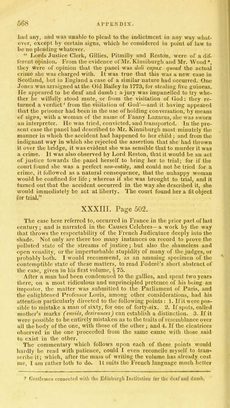 had any, and was unable to plead to the indictment in any way what- ever, except by certain signs, which he considered in point of law to be no pleading whatever. “ Lords Justice Clerk, Gillies, Pitmilly and Reston, were of a dif- ferent opinion. From the evidence of Mr. Kitinibnrgh and Mr. Wood *, they were of opinion that the panel was doli capax quoad the actual crime she was charged with. It was true that this was a new case in Scotland, but in England a case of a similar nature had occurred. One Jones was .arraigned at the Old Bailey in 1773, for stealing five guineas. He appeared to be deaf and dumb : a jury was impanelled to try whe- ther he wilfully stood mute, or from the visitation of God: they re- turned a verdict ‘ from the visitation of God’—and it having appeared that the prisoner had been in the use of holding conversation, by means of signs, with a woman of the name of Fanny Lazarus, she was sworn an interpreter. He was tried, convicted, and transported. In the pre- sent case the panel had described to Mr. Kinniburgh most minutely the manner in which the accident had happened to her child ; and from the indignant way in which she rejected the assertion that she had thrown it over the bridge, it was evident she was sensible that to murder it was a crime. It was also observed by Lord Reston, that it would be an act of justice towards the panel herself to bring her to trial; for if the court found she was a perfect non-entity, and could not be tried for a crime, it followed as a natural consequence, that the unhappy woman would be confined for life ; whereas if she was brought to trial, and it turned out that the accident occurred in the way she described it, she would immediately be set at liberty. The court found her a fit object for trial, XXXIII. Page 502, The case here referred to, occurred in France in the prior part of last century; and is narrated in the Causes Celebres—a work by the way that throws the respectability of the French Judicature deeply into the shade. Not only are there too many instances on record to prove the polluted slate of the streams of justice; but also the shameless and open venality, or the imperturbable stupidity of many of the judges, or probably both. I would recommend, as an amusing specimen of the ' contemptible state of these matters, to read Eoderd’s short abstract of the case, given in his first volume, § 75. After a man had been condemned to the gallies, and spent two years there, on a most ridiculous and unprincipled pretence of his being an impostor, the matter was submitted to the Parliament of Paris, and the enlightened Professor Louis, among other considerations, had his attention particularly directed to the following points: 1. If it were pos- sible to mistake a man of sixty, for one of forty-six. 2. If spots, called mother’s marks (enviis, desirances) can establish a distinction. 3. If it were possible to be entirely mistaken as to the traits of resemblance over all the body of the one, with those of the other; and 4. If the cicatrices observed in the one proceeded from the same cause with those said to exist in the other. The commentary which follows upon each of these points would hardly be read with patience, could I even reconcile myself to tran- scribe it; which, after the mass of writing the volume has already cost me, I am rather loth to do. It suits the French language much better 1 Gentlemen connected with the Edinburgh Institution lor the deaf and dumb.