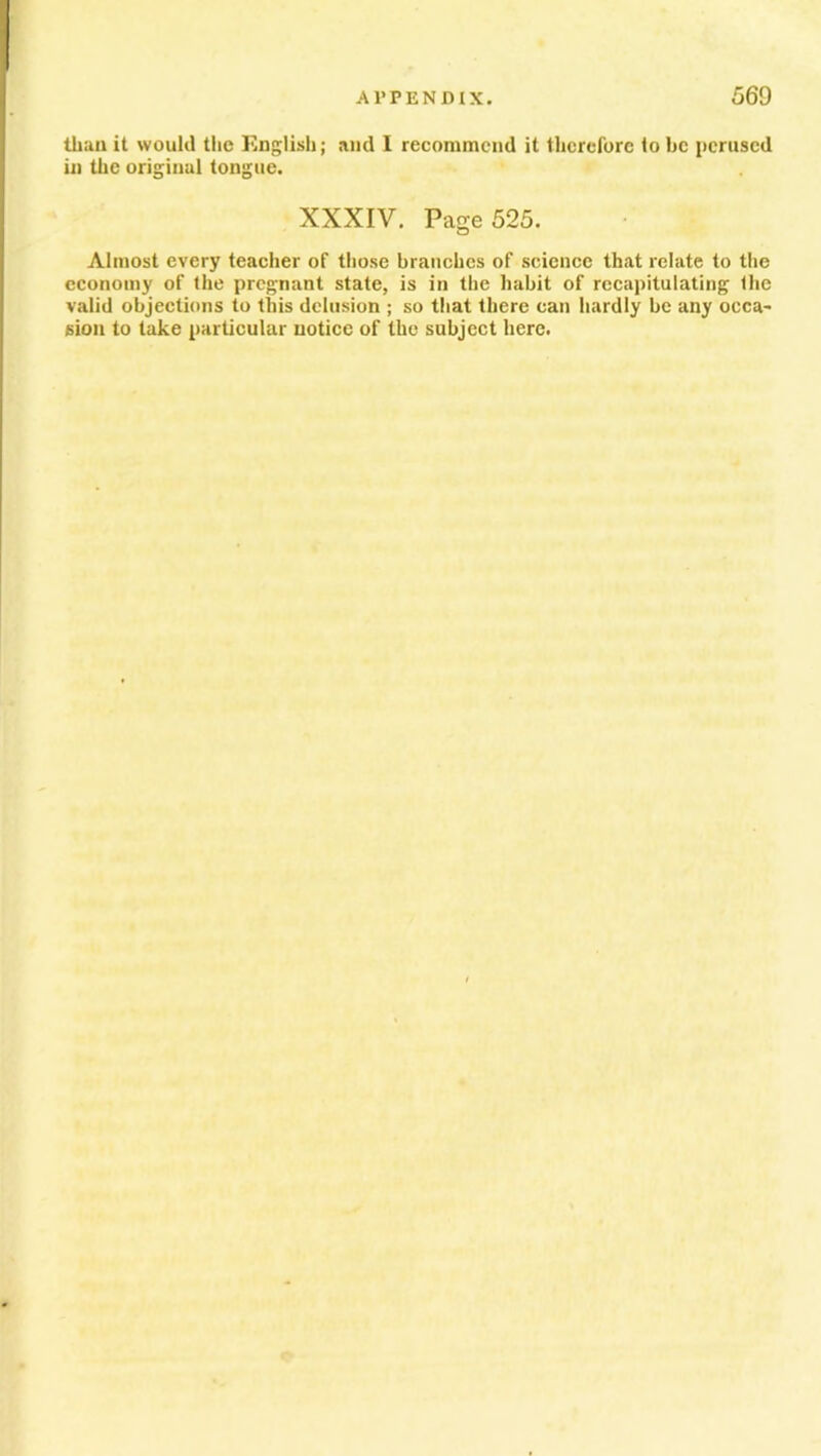 than it would the English; and I recommend it therefore to he perused in the original tongue. XXXIV. Page 525. Almost every teacher of those branches of science that relate to the economy of the pregnant state, is in the habit of recapitulating the valid objections to this delusion ; so that there can hardly be any occa- sion to take particular notice of the subject here.