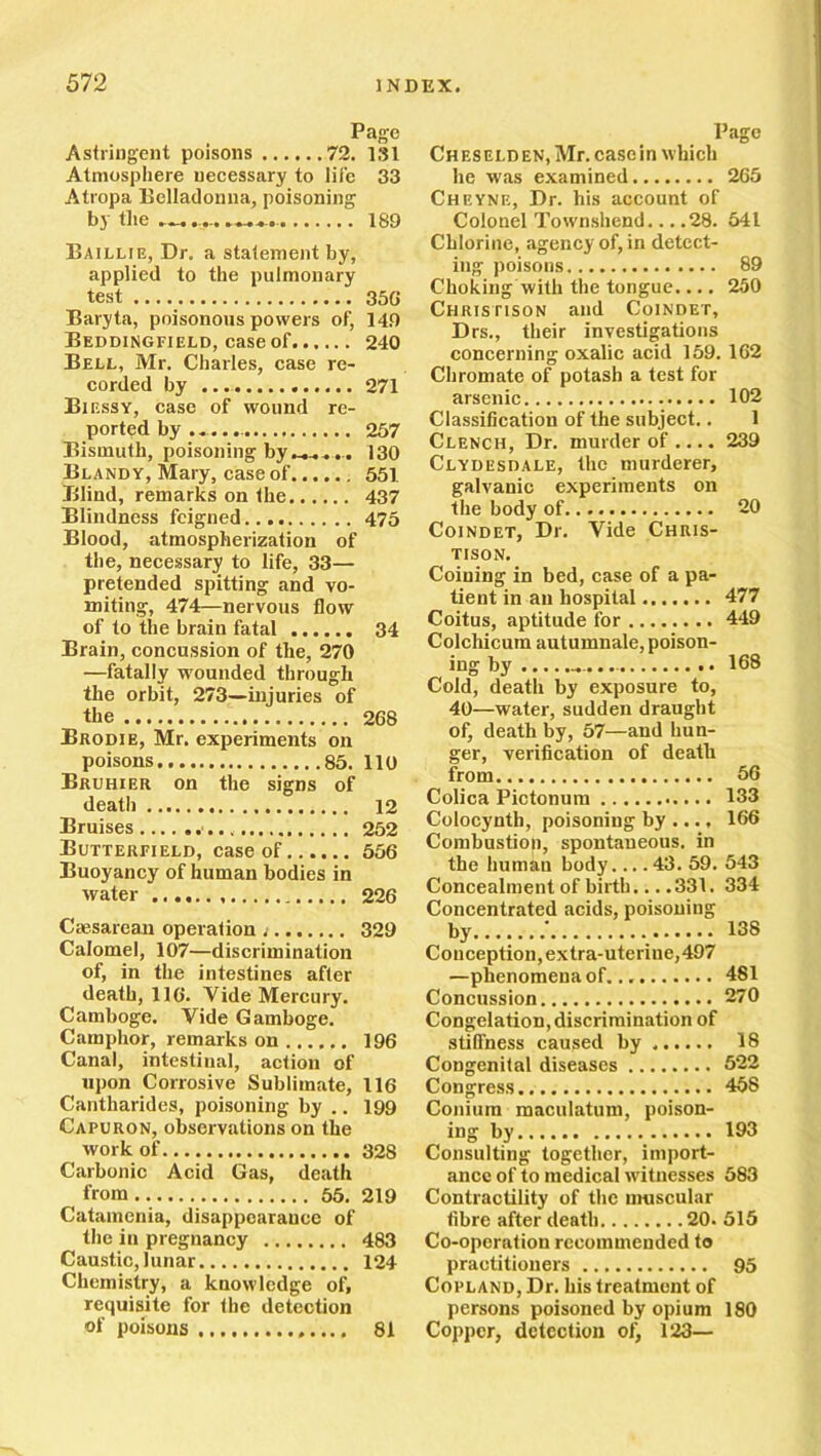 Page Astringent poisons 72. 181 Atmosphere necessary to life 33 Atropa Belladonna, poisoning by the — 189 Baillie, Dr. a statement by, applied to the pulmonary test 35G Baryta, poisonous powers of, 149 Beddingfield, case of 240 Bell, Mr. Charles, case re- corded by 271 Biessy, case of wound re- ported by ...... 237 Bismuth, poisoning by130 Blandy, Mary, case of 551 Blind, remarks on the 437 Blindness feigned 475 Blood, atmospherization of the, necessary to life, 33— pretended spitting and vo- miting, 474—nervous flow of to the brain fatal 34 Brain, concussion of the, 270 —fatally wounded through the orbit, 273—injuries of the 268 Brodie, Mr. experiments on poisons 85. 110 Bruhier on the signs of death 12 Bruises 252 Butterfield, case of 556 Buoyancy of human bodies in water 226 Caesarean operation ; 329 Calomel, 107—discrimination of, in the intestines after death, 116. Vide Mercury. Gamboge. Vide Gamboge. Camphor, remarks on 196 Canal, intestinal, action of upon Corrosive Sublimate, 116 Cantliarides, poisoning by .. 199 Capuron, observations on the work of 328 Carbonic Acid Gas, death from 55. 219 Catamenia, disappearance of the in pregnancy 483 Caustic, lunar 124 Chemistry, a knowledge of, requisite for the detection of poisons 81 Page Cheselden, Mr. casein which he was examined 265 Cheyne, Dr. his account of Colonel Townshend... .28. 541 Chlorine, agency of, in detect- ing poisons 89 Choking with the tongue.... 250 Chrjstison and Coindet, Drs., their investigations concerning oxalic acid 159. 162 Chromate of potash a test for arsenic 102 Classification of the subject.. 1 Clench, Dr. murder of.... 239 Clydesdale, the murderer, galvanic experiments on the body of 20 Coindet, Dr. Vide Chris- TISON. Coining in bed, case of a pa- tient in an hospital 477 Coitus, aptitude for 449 Colchicum autumnale, poison- ing by 168 Cold, death by exposure to, 40—water, sudden draught of, death by, 57—and hun- ger, verification of death from 56 Colica Pictonum 133 Colocynth, poisoning by ..., 166 Combustion, spontaneous, in the human body.... 43. 59. 543 Concealment of birth.... 331. 334 Concentrated acids, poisoning by ' 138 Conception, extra-uterine,497 —phenomena of. 481 Concussion 270 Congelation, discrimination of stiffness caused by 18 Congenital diseases 522 Congress 458 Conium maculatum, poison- ing by 193 Consulting together, import- ance of to medical witnesses 583 Contractility of the muscular fibre after death 20. 515 Co-operation recommended to practitioners 95 Copland, Dr. his treatment of persons poisoned by opium 180 Copper, detection of, 123—