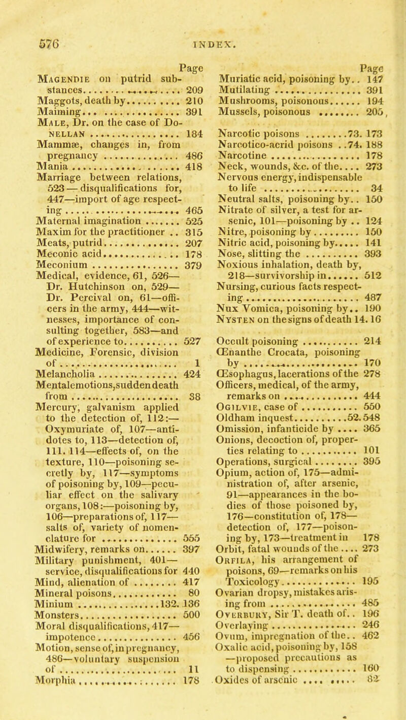 Page Magendie on putrid sub- stances _.209 Maggots, death by 210 Maiming 391 Male, Dr. on the case of Do- nellan ... 184 Mammae, changes in, from pregnancy 486 Mania 418 Marriage between relations, 523 — disqualifications for, 447—import of age respect- ing ~-... 465 Maternal imagination 525 Maxim for the practitioner .. 315 Meats, putrid 207 Meconic acid 178 Meconium 379 Medical, evidence, 61, 526— Dr. Hutchinson on, 529— Dr. Percival on, 61—offi- cers in the army, 444—wit- nesses, importance of con- sulting together, 583—and of experience to 527 Medicine, Forensic, division of 1 Melancholia 424 Mentalemotions,sudden death from 38 Mercury, galvanism applied to the detection of, 112:— Oxymuriate of, 107—anti- dotes to, 113—detection of, 111. 114—effects of, on the texture, 110—poisoning se- cretly by, 117—symptoms of poisoning by, 109—pecu- liar effect on the salivary organs, 108:—poisoning by, 106—preparations of, 117— salts of, variety of nomen- clature for 555 Midwifery, remarks on 397 Military punishment, 401 — service, disqualifications for 440 Mind, alienation of 417 Mineral poisons 80 Minium 132. 136 Monsters 500 Moral disqualifications, 417— impotence 456 Motion, sense of,in pregnancy, 486—voluntary suspension of 11 Morphia ... 178 Page Muriatic acid, poisoning by.. 147 Mutilating 391 Mushrooms, poisonous 194 Mussels, poisonous 205, Narcotic poisons 73.173 Narcotico-acrid poisons . .74. 188 Narcotine 178 Neck, wounds, &c. of the.... 273 Nervous energy, indispensable to life 34 Neutral salts, poisouing by.. 150 Nitrate of silver, a test for ar- senic, 101—poisoning by .. 124 Nitre, poisoning by 150 Nitric acid, poisoning by 141 Nose, slitting the 393 Noxious inhalation, death by, 218—survivorship in 512 Nursing, curious facts respect- ing 487 Nux Vomica, poisoning by.. 190 Nysten on the signs of death 14.16 Occult poisoning 214 CEnanthe Crocata, poisoning by .. 170 (Esophagus, lacerations of the 278 Officers, medical, of the army, remarks on 444 Ogilvie, case of 550 Oldham inquest 52.548 Omission, infanticide by .... 365 Onions, decoction of, proper- ties relating to 101 Operations, surgical 395 Opium, action of, 175—admi- nistration of, after arsenic, 91—.appearances in the bo- dies of those poisoned by, 176—constitution of, 178— detection of, 177—poison- ing by, 173—treatment in 178 Orbit, fatal wounds of the .... 273 Okfila, his arrangement of poisons, 69—remarks on his Toxicology 195 Ovarian dropsy, mistakes aris- ing from 485 OvEiinuKY, Sir T. death of.. 196 Overlaying 246 Ovum, impregnation of the.. 462 Oxalic acid, poisoning by, 158 —proposed precautions as to dispensing 160 Oxides of arsenic 82