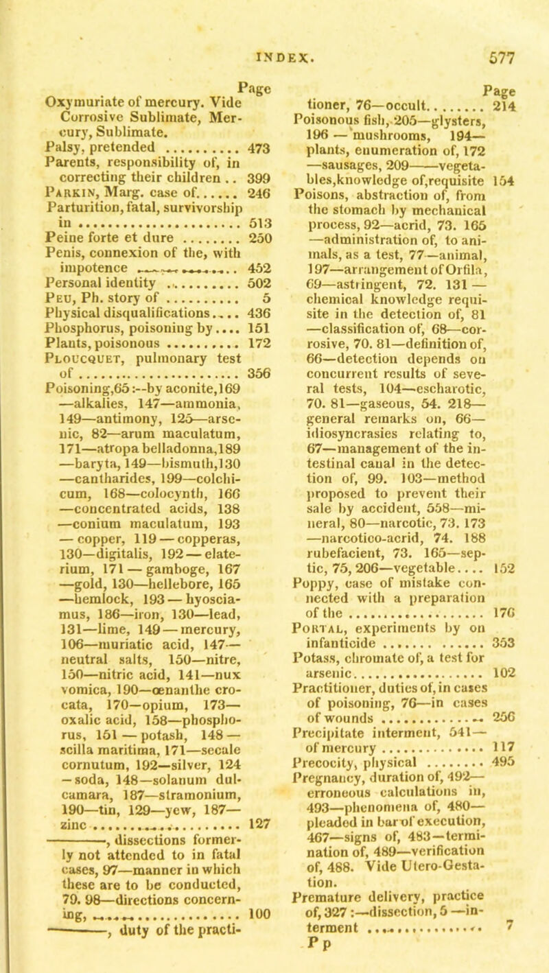 Page Oxymuriate of mercury. Vide Corrosive Sublimate, Mer- cury, Sublimate. Palsy, pretended 473 Parents, responsibility of, in correcting their children .. 399 Parkin, Marg. case of. 246 Parturition, fatal, survivorship in 513 Peine forte et dure 250 Penis, connexion of the, with impotence . 452 Personal identity 502 Peu, Ph. story of 5 Physical disqualifications.... 436 Phosphorus, poisoning by.... 151 Plants, poisonous 172 Ploucquet, pulmonary test of 356 Poisoning,65by aconite, 169 —alkalies, 147—ammonia, 149— antimony, 125—arse- nic, 82—arum maculatum, 171—atropabelladonna,189 —baryta, 149—bismuth,130 —cantharides, 199—colchi- cum, 168—colocynth, 166 —concentrated acids, 138 —coniutn maculatum, 193 — copper, 119 — copperas, 130— digitalis, 192—elate- rium, 171 — gamboge, 167 —gold, 130—hellebore, 165 —hemlock, 193 — liyoscia- mus, 186—iron, 130—lead, 131— lime, 149 — mercury, 106—muriatic acid, 147— neutral salts, 150—nitre, 150— nitric acid, 141—nux vomica, 190—oenantlie cro- cata, 170—opium, 173— oxalic acid, 158—phospho- rus, 151 — potash, 148 — scilla maritima, 171—secale cornutum, 192—silver, 124 — soda, 148—solarium dul- camara, 187—stramonium, 190—tin, 129—yew, 187— zinc 127 -, dissections former- ly not attended to in fatal cases, 97—manner in which these are to be conducted, 79. 98—directions concern- ing, 100 ——, duty of the practi- Page tioner, 76—occult 214 Poisonous fish, 205—glysters, 196 —'mushrooms, 194— plants, enumeration of, 172 —sausages, 209 vegeta- bles,knowledge of,requisite 154 Poisons, abstraction of, from the stomach by mechanical process, 92—acrid, 73. 165 —administration of, to ani- mals, as a test, 77—animal, 197—arrangement of Orfila, 69—astringent, 72. 131 — chemical knowledge requi- site in the detection of, 81 —classification of, 68—cor- rosive, 70. 81—definition of, 66— detection depends on concurrent results of seve- ral tests, 104—escharotic, 70. 81—gaseous, 54. 218— general remarks on, 66— idiosyncrasies relating to, 67— management of the in- testinal canal in the detec- tion of, 99. 103—method proposed to prevent their sale by accident, 558—mi- neral, 80—narcotic, 73. 173 —narcotico-acrid, 74. 188 rubefacient, 73. 165—sep- tic, 75,206—vegetable.... 152 Poppy, ease of mistake con- nected with a preparation of the 176 Portal, experiments by on infanticide 353 Potass, chromate of, a test for arsenic 102 Practitioner, duties of, in cases of poisoning, 76—in cases of wounds — 25G Precipitate interment, 541— of mercury 117 Precocity, physical 495 Pregnancy, duration of, 492— erroneous calculations in, 493—phenomena of, 480— pleaded in barof execution, 467—signs of, 483 —termi- nation of, 489—verification of, 488. Vide Ulero-Gesta- tion. Premature delivery, practice of, 327 :—dissection, 5 —in- terment .,............. 7 Pp