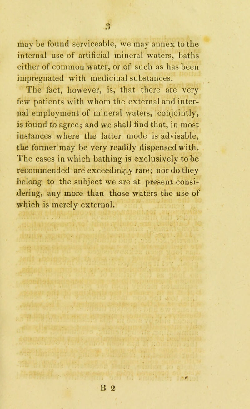 may be found serviceable, we may annex to the internal use of artificial mineral waters, baths either of common water, or of such as has been impregnated with medicinal substances. The fact, however, is, that there are very few patients with whom the external and inter- nal employment of mineral waters, conjointly, is found to agree; and we shall find that, in most instances where the latter mode is advisable, the former may be very readily dispensed with. The cases in which bathing is exclusively to be recommended are exceedingly rare; nor do they belong to the subject we are at present consi- dering, any more than those waters the use of which is merely external.