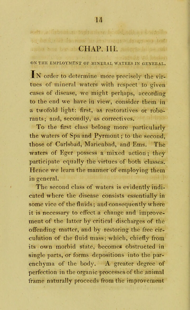 CHAP. III. ON THE EMPLOYMENT OF MINERAL WATERS IN GENERAL. In order to determine more precisely the vir- tues of mineral waters with respect to given cases of disease, we might perhaps, according to the end we have in view, consider them in a twofold light: first, as restoratives or robo- rants; and, secondly, as correctives. To the first class belong more particularly the waters of Spa and Pyrmont; to the second, those of Carlsbad, Marienbad, and Ems. The waters of Eger possess a mixed action ; they participate equally the virtues of both classes. Hence we learn the manner of employing them in general. The second class of waters is evidently indi- cated where the disease consists essentially in some vice of the fluids; and consequently where it is necessary to effect a change and improve- ment of the latter by critical discharges of the offending matter, and by restoring the free cir- culation of the fluid mass; which, chiefly from its own morbid state, becomes obstructed in single parts, or forms depositions into the par- enchyma of the bod)'. A greater degree of perfection in the organic processes of the animal frame naturally proceeds from the improvement