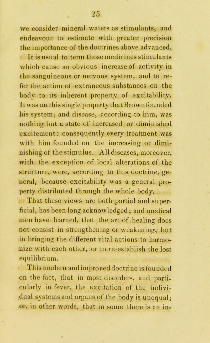 we consider mineral waters as stimulants, and endeavour to estimate with greater precision the importance of the doctrines above advanced. It is usual to term those medicines stimulants which cause an obvious increase of activity in the sanguineous or nervous system, and to re- fer the action of extraneous substances on the body to its inherent property of excitability. It was on this single property that Brown founded his system; and disease, according to him, was nothing but a state of increased or diminished excitement; consequently every treatment was with him founded on the increasing or dimi- nishing of the stimulus. All diseases, moreover, with the exception of local alterations of the structure, were, according to this doctrine, ge- neral, because excitability was a general pro- perty distributed through the whole body. That these views are both partial and super- ficial, has been long acknowledged ; and medical men have learned, that the art of healing does not consist in strengthening or weakening, but in bringing the different vital actions to harmo- nize with each other, or to reestablish the lost equilibrium. This modern and improved doctrine is founded on the fact, that in most disorders, and parti- cularly in fever, the excitation of the indivi- dual systems and organs of the body is unequal; or, in other words, that in some there is an in-