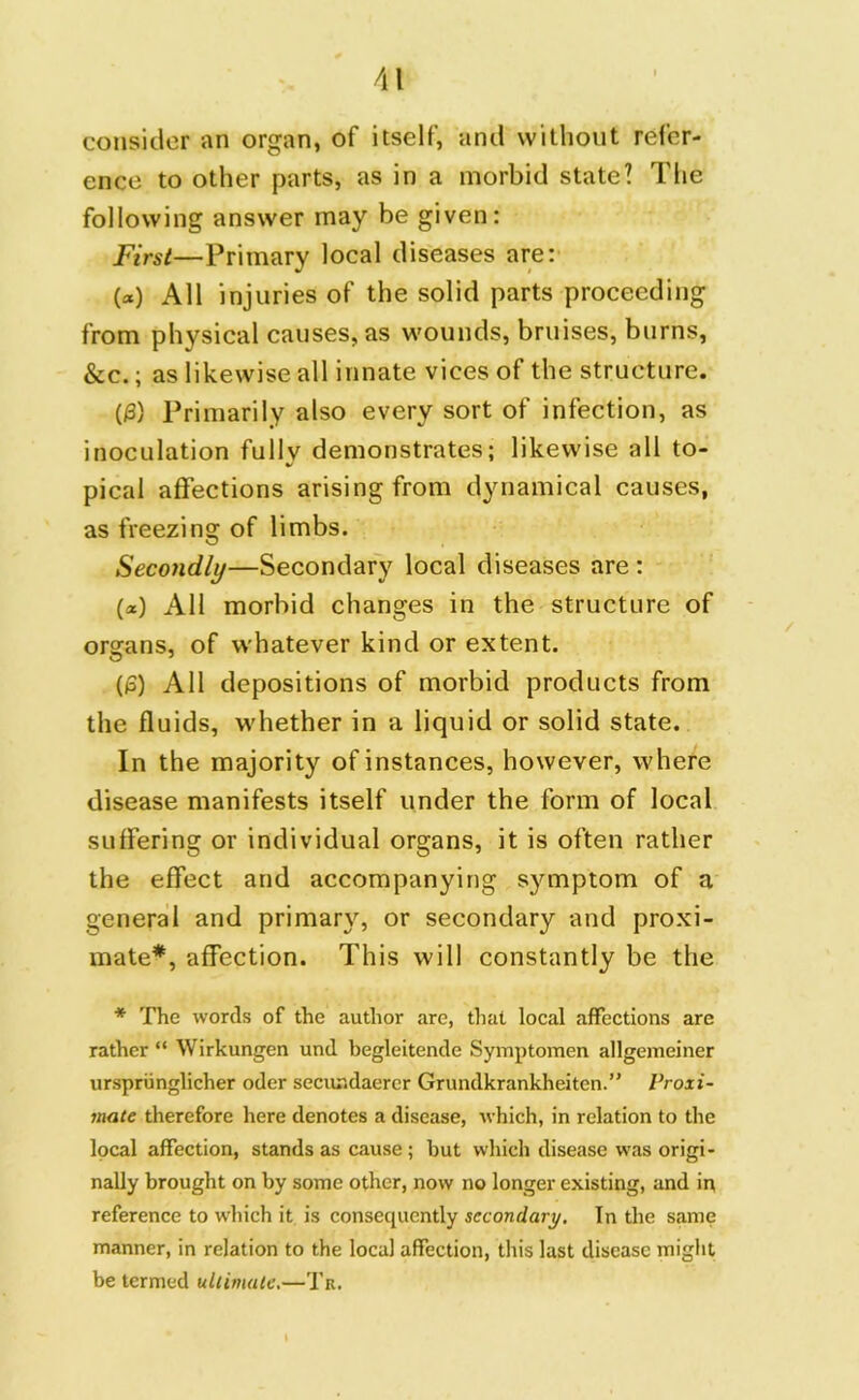 consider an organ, of itself, and without refer- ence to other parts, as in a morbid state? The following answer may be given: First—Primary local diseases are: (*) All injuries of the solid parts proceeding from physical causes, as wounds, bruises, burns, See.; as likewise all innate vices of the structure. (0) Primarily also every sort of infection, as inoculation fully demonstrates; likewise all to- pical affections arising from dynamical causes, as freezing of limbs. Secondly—Secondary local diseases are : (*) All morbid changes in the structure of organs, of whatever kind or extent. (0) All depositions of morbid products from the fluids, whether in a liquid or solid state. In the majority of instances, however, where disease manifests itself under the form of local suffering or individual organs, it is often rather the effect and accompanying symptom of a general and primary, or secondary and proxi- mate*, affection. This will constantly be the * The words of the author are, that local affections arc rather “ Wirkungen und begleitende Symptomen allgemeiner urspriinglicher oder secundaerer Grundkrankheitcn.” Proxi- mate therefore here denotes a disease, which, in relation to the local affection, stands as cause; but which disease was origi- nally brought on by some other, now no longer existing, und in reference to which it is consequently secondary. In the same manner, in relation to the local affection, this last disease might be termed ultimate.—Tr.