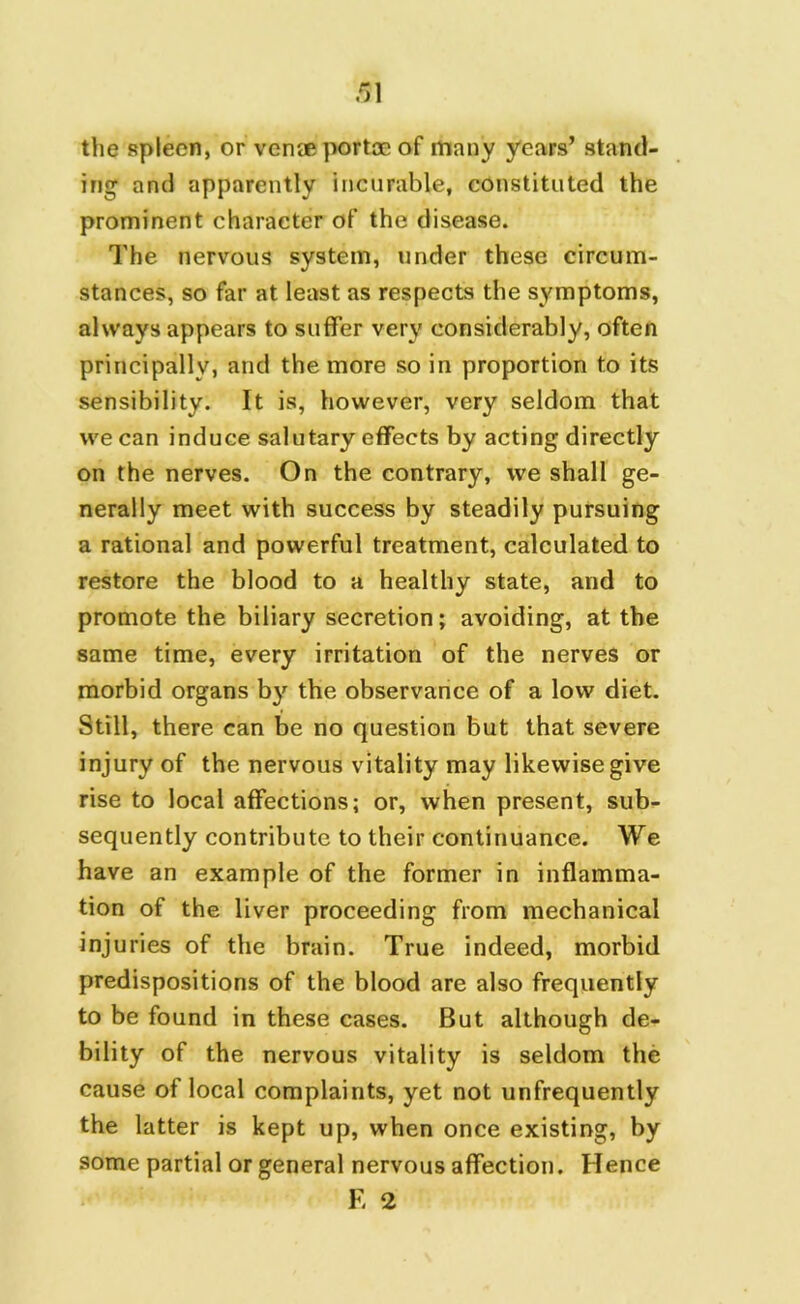 the spleen, or venae portae of many years’ stand- ing and apparently incurable, constituted the prominent character of the disease. The nervous system, under these circum- stances, so far at least as respects the symptoms, always appears to suffer very considerably, often principally, and the more so in proportion to its sensibility. It is, however, very seldom that we can induce salutary effects by acting directly on the nerves. On the contrary, we shall ge- nerally meet with success by steadily pursuing a rational and powerful treatment, calculated to restore the blood to a healthy state, and to promote the biliary secretion; avoiding, at the same time, every irritation of the nerves or morbid organs b}r the observance of a low diet. Still, there can be no question but that severe injury of the nervous vitality may likewise give rise to local affections; or, when present, sub- sequently contribute to their continuance. We have an example of the former in inflamma- tion of the liver proceeding from mechanical injuries of the brain. True indeed, morbid predispositions of the blood are also frequently to be found in these cases. But although de- bility of the nervous vitality is seldom the cause of local complaints, yet not unfrequently the latter is kept up, when once existing, by some partial or general nervous affection. Hence E 2