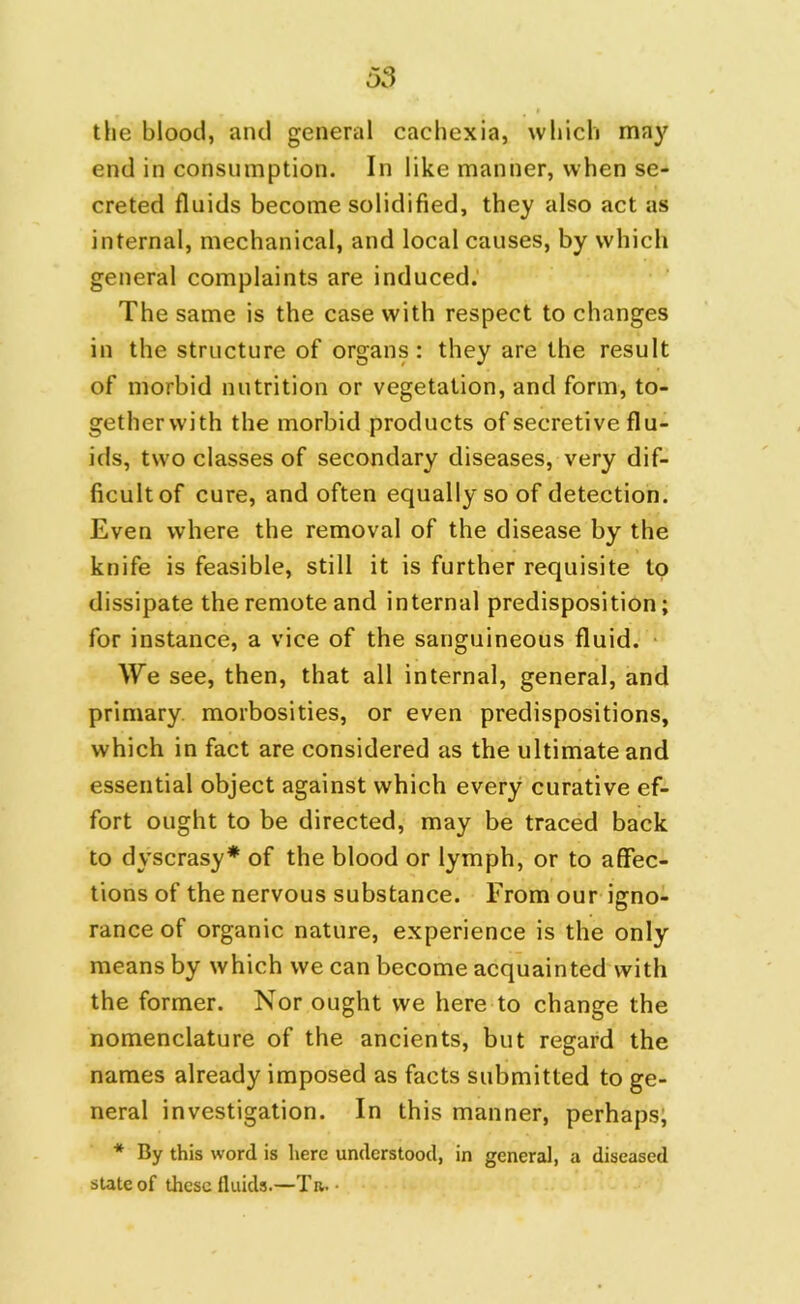 the blood, and general cachexia, which may end in consumption. In like manner, when se- creted fluids become solidified, they also act as internal, mechanical, and local causes, by which general complaints are induced. The same is the case with respect to changes in the structure of organs: they are the result of morbid nutrition or vegetation, and form, to- gether with the morbid products of secretive flu- ids, two classes of secondary diseases, very dif- ficult of cure, and often equally so of detection. Even where the removal of the disease by the knife is feasible, still it is further requisite to dissipate the remote and internal predisposition; for instance, a vice of the sanguineous fluid. We see, then, that all internal, general, and primary morbosities, or even predispositions, which in fact are considered as the ultimate and essential object against which every curative ef- fort ought to be directed, may be traced back to dyscrasy* of the blood or lymph, or to affec- tions of the nervous substance. From our igno- rance of organic nature, experience is the only means by which we can become acquainted with the former. Nor ought we here to change the nomenclature of the ancients, but regard the names already imposed as facts submitted to ge- neral investigation. In this manner, perhaps, * By this word is here understood, in general, a diseased state of these fluids.—Tn. •