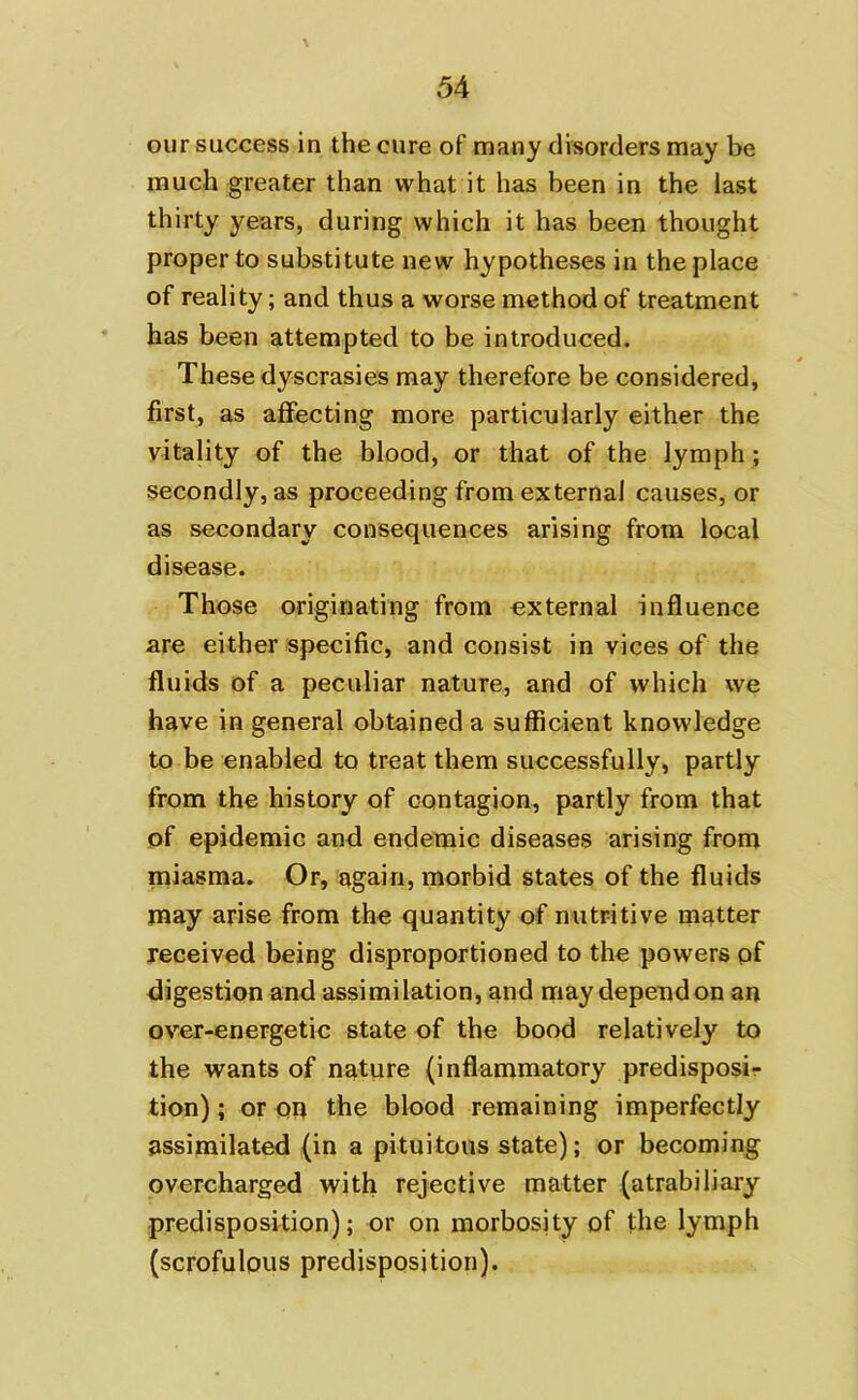 our success in the cure of many disorders may be much greater than what it has been in the last thirty years, during which it has been thought proper to substitute new hypotheses in the place of reality; and thus a worse method of treatment has been attempted to be introduced. These dyscrasies may therefore be considered, first, as affecting more particularly either the vitality of the blood, or that of the lymph; secondly, as proceeding from external causes, or as secondary consequences arising from local disease. Those originating from external influence are either specific, and consist in vices of the fluids of a peculiar nature, and of which we have in general obtained a sufficient knowledge to be enabled to treat them successfully, partly from the history of contagion, partly from that of epidemic and endemic diseases arising from miasma. Or, again, morbid states of the fluids may arise from the quantity of nutritive matter received being disproportioned to the powers pf digestion and assimilation, and may dependon an over-energetic state of the bood relatively to the wants of nature (inflammatory predisposi- tion) ; or on the blood remaining imperfectly assimilated (in a pituitous state); or becoming overcharged with rejective matter (atrabiliary predisposition); or on morbosity of the lymph (scrofulous predisposition).