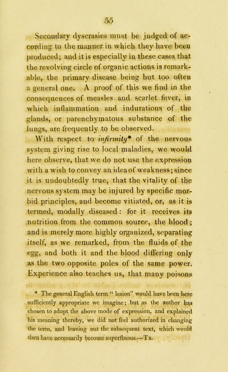 Secondary dyscrasies must be judged of ac- cording to the manner in which they have been produced; and it is especially in these cases that the revolving circle of organic actions is remark- able, the primary disease being but too often a general one. A proof of this we find in the consequences of measles and scarlet fever, in which inflammation and indurations of the glands, or parenchymatous substance of the Jungs, are frequently to be observed. With respect to infirmity* of the nervous system giving rise to local maladies, we would here observe, that we do not use the expression with a wish to convey an idea of weakness; since it is undoubtedly true, that the vitality of the nervous system may be injured by specific mor- bid principles, and become vitiated, or, as it is termed, modally diseased : for it receives its nutrition from the common source, the blood ; and is merely more highly organized, separating itself, as we remarked, from the fluids of the egg, and both it and the blood differing only as the two opposite poles of the same power. Experience also teaches us, that many poisons * The general English term “ lesion” would have been here sufficiently appropriate we imagine; but as the author has chosen to adopt the above mode of expression, and explained his meaning thereby, we did not feel authorized in changing the term, and leaving out the subsequent text, which would then have necessarily become superfluous.—Ta.