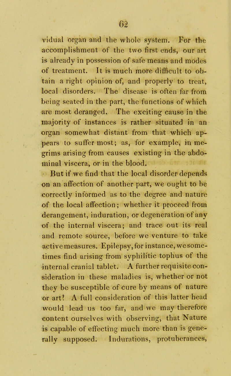 vidual organ and the whole system. For the accomplishment of the two first ends, our art is already in possession of safe means and modes of treatment. It is much more difficult to ob- tain a right opinion of, and properly to treat, local disorders. The disease is often far from being seated in the part, the functions of which are most deranged. The exciting cause in the majority of instances is rather situated in an organ somewhat distant from that which ap- pears to suffer most; as, for example, in me- grims arising from causes existing in the abdo- minal viscera, or in the blood. But if we find that the local disorder depends on an affection of another part, we ought to be correctly informed as to the degree and nature of the local affection; whether it proceed from derangement, induration, or degeneration of any of the internal viscera; and trace out its real and remote source, before we venture to take active measures. Epilepsy,for instance, wesome- times find arising from syphilitic tophus of the internal cranial tablet. A further requisite con- sideration in these maladies is, whether or not they be susceptible of cure by means of nature or art? A full consideration of this latter head would lead us too far, and we may therefore content ourselves with observing, that Nature is capable of effecting much more than is gene- rally supposed. Indurations, protuberances,