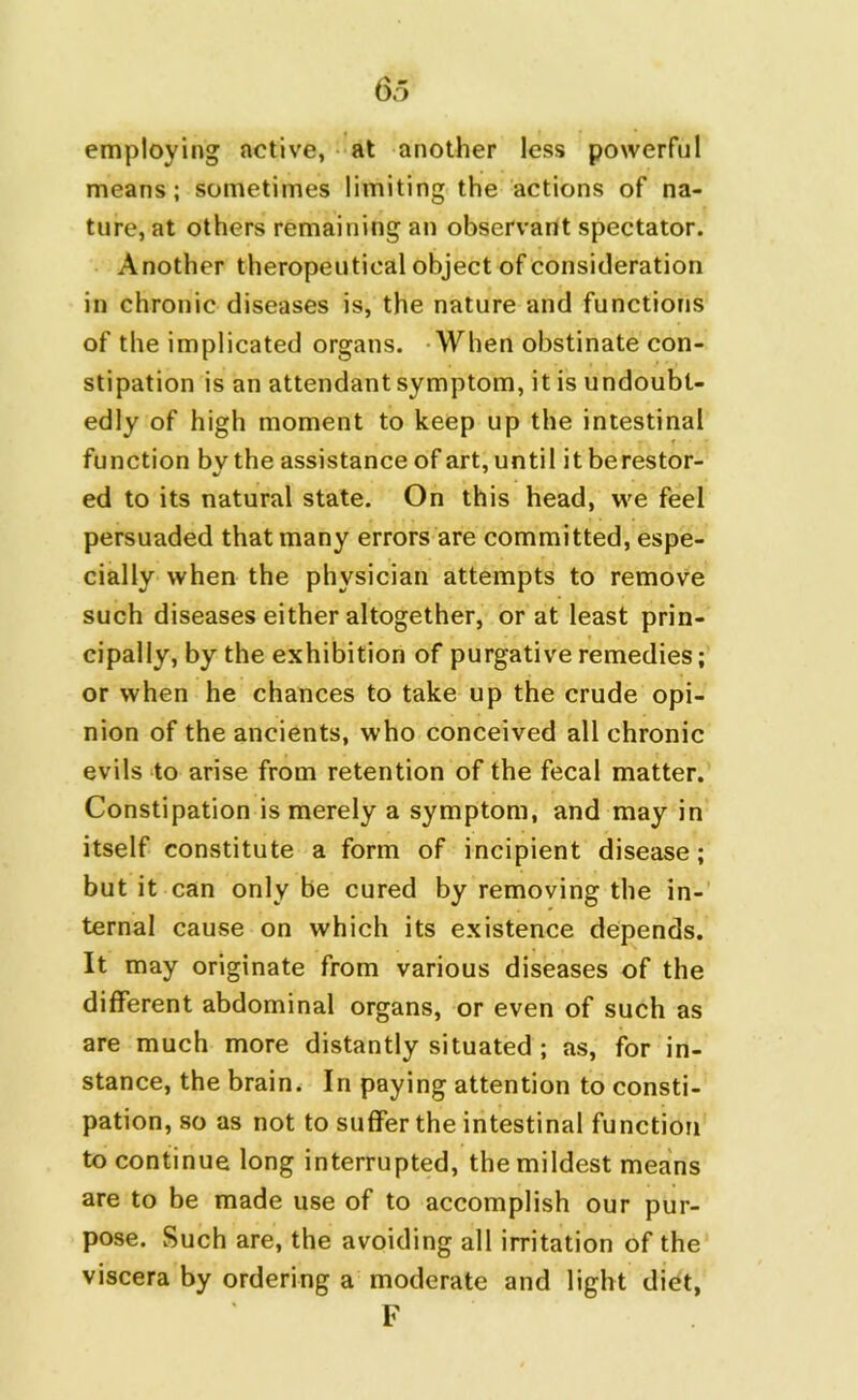 employing active, at another less powerful means; sometimes limiting the actions of na- ture, at others remaining an observant spectator. Another therapeutical object of consideration in chronic diseases is, the nature and functions of the implicated organs. When obstinate con- stipation is an attendant symptom, it is undoubt- edly of high moment to keep up the intestinal function bv the assistance of art, until it berestor- ed to its natural state. On this head, we feel persuaded that many errors are committed, espe- cially when the physician attempts to remove such diseases either altogether, or at least prin- cipally, by the exhibition of purgative remedies; or when he chances to take up the crude opi- nion of the ancients, who conceived all chronic evils to arise from retention of the fecal matter. Constipation is merely a symptom, and may in itself constitute a form of incipient disease; but it can only be cured by removing the in- ternal cause on which its existence depends. It may originate from various diseases of the different abdominal organs, or even of such as are much more distantly situated ; as, for in- stance, the brain. In paying attention to consti- pation, so as not to suffer the intestinal function to continue long interrupted, the mildest means are to be made use of to accomplish our pur- pose. Such are, the avoiding all irritation of the viscera by ordering a moderate and light diet, F