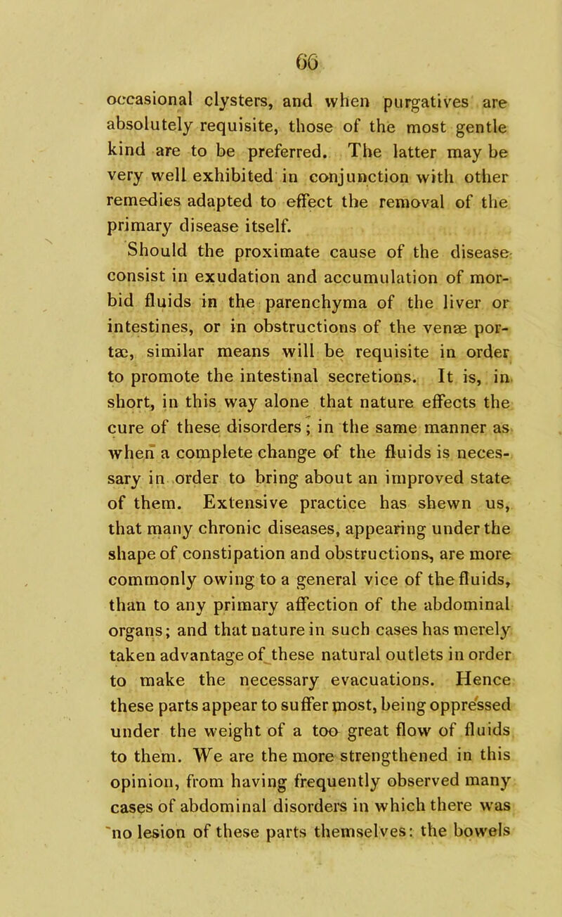 occasional clysters, and when purgatives are absolutely requisite, those of the most gentle kind are to be preferred. The latter may be very well exhibited in conjunction with other remedies adapted to effect the removal of the primary disease itself. Should the proximate cause of the disease consist in exudation and accumulation of mor- bid fluids in the parenchyma of the liver or intestines, or in obstructions of the venae por- tae, similar means will be requisite in order to promote the intestinal secretions. It is, in short, in this way alone that nature effects the cure of these disorders; in the same manner as when a complete change of the fluids is neces- sary in order to bring about an improved state of them. Extensive practice has shewn us, that many chronic diseases, appearing under the shape of constipation and obstructions, are more commonly owing to a general vice of the fluids, than to any primary affection of the abdominal organs; and that nature in such cases has merely taken advantage of these natural outlets in order to make the necessary evacuations. Hence these parts appear to suffer most, being oppressed under the weight of a too great flow of fluids to them. We are the more strengthened in this opinion, from having frequently observed many cases of abdominal disorders in which there was no lesion of these parts themselves: the bowels