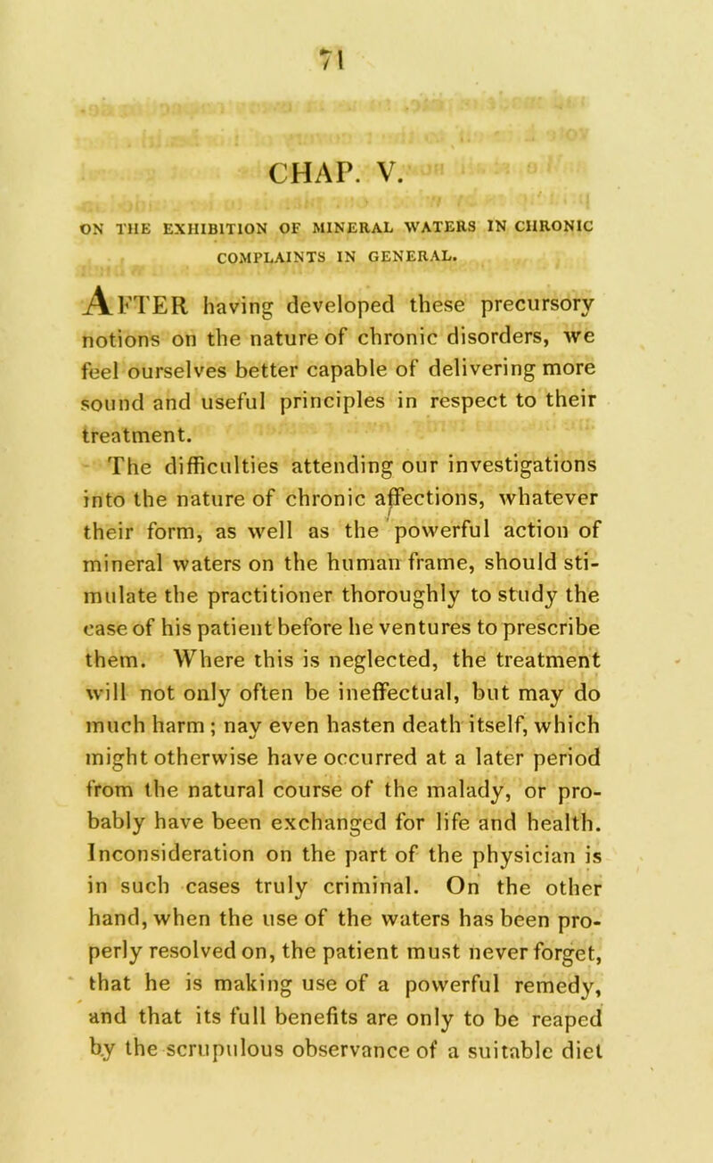 CHAP. V. ON THE EXHIBITION OF MINERAL WATERS IN CHRONIC COMPLAINTS IN GENERAL. After having developed these precursory notions on the nature of chronic disorders, we feel ourselves better capable of delivering more sound and useful principles in respect to their treatment. The difficulties attending our investigations into the nature of chronic affections, whatever their form, as well as the powerful action of mineral waters on the human frame, should sti- mulate the practitioner thoroughly to study the case of his patient before he ventures to prescribe them. Where this is neglected, the treatment will not only often be ineffectual, but may do much harm ; nay even hasten death itself, which might otherwise have occurred at a later period from the natural course of the malady, or pro- bably have been exchanged for life and health. Inconsideration on the part of the physician is in such cases truly criminal. On the other hand, when the use of the waters has been pro- perly resolved on, the patient must never forget, that he is making use of a powerful remedy, and that its full benefits are only to be reaped by the scrupulous observance of a suitable diet