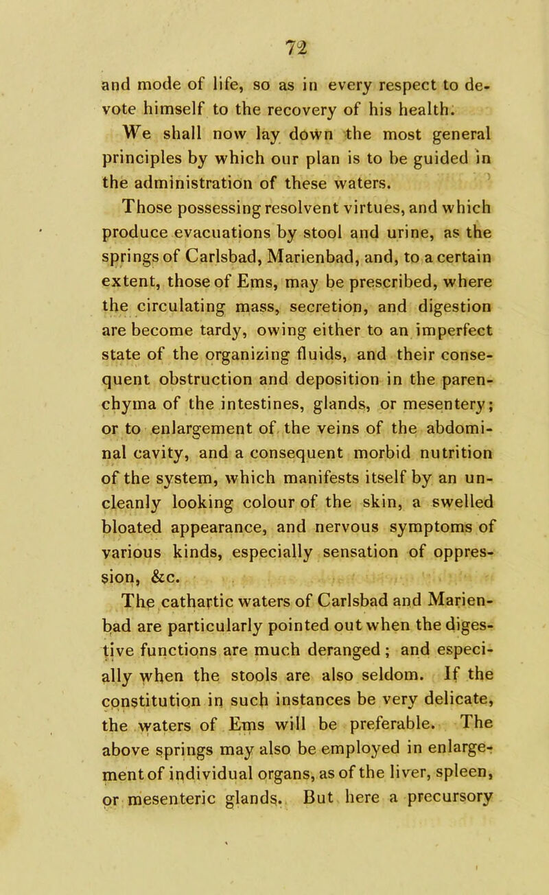 It and mode of life, so as in every respect to de- vote himself to the recovery of his health. We shall now lay down the most general principles by which onr plan is to be guided in the administration of these waters. Those possessing resolvent virtues, and which produce evacuations by stool and urine, as the springs of Carlsbad, Marienbad, and, to a certain extent, those of Ems, may be prescribed, where the circulating mass, secretion, and digestion are become tardy, owing either to an imperfect state of the organizing fluids, and their conse- quent obstruction and deposition in the paren- chyma of the intestines, glands, or mesentery; or to enlargement of the veins of the abdomi- nal cavity, and a consequent morbid nutrition of the system, which manifests itself by an un- cleanly looking colour of the skin, a swelled bloated appearance, and nervous symptoms of various kinds, especially sensation of oppres- sion, &c. The cathartic waters of Carlsbad and Marien- bad are particularly pointed out when the diges- tive functions are much deranged ; and especi- ally when the stools are also seldom. If the constitution in such instances be very delicate, the waters of Ems will be preferable. The above springs may also be employed in enlarge- ment of individual organs, as of the liver, spleen, or mesenteric glands. But here a precursory