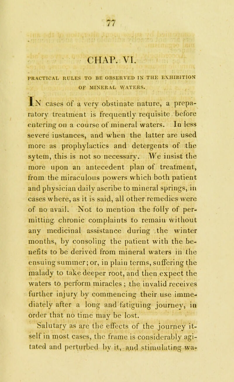 CHAP. VI. PRACTICAL RULES TO BE OBSERVED IN THE EXHIBITION OF MINERAL WATERS. In cases of a very obstinate nature, a prepa- ratory treatment is frequently requisite before entering on a course of mineral waters. In less severe instances, and when the latter are used more as prophylactics and detergents of the sytem, this is not so necessary. We insist the more upon an antecedent plan of treatment, from the miraculous powers which both patient and physician daily ascribe to mineral springs, in cases where, as it is said, all other remedies were of no avail. Not to mention the folly of per- mitting. chronic complaints to remain without any medicinal assistance during the winter months, by consoling the patient with the be- nefits to be derived from mineral waters in the ensuing summer; or, in plain terms, suffering the malady to take deeper root, and then expect the waters to perform miracles ; the invalid receives further injury by commencing their use imme- diately after a long and fatiguing journey, in order that no time may be lost. Salutary as are the effects of the journey it- self in most cases, the frame is considerably agi- tated and perturbed by it, and stimulating wa-