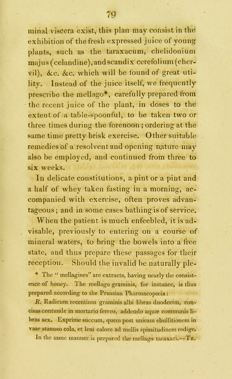 initial viscera exist, this plan may consist in the exhibition of the fresh expressed juice of young plants, such as the taraxacum, chelidonium majus(celandine),andscandix cerefolium(cher- vil), &c. &c. which will be found of great uti- lity. Instead of the juice itself, we frequently prescribe the mellago*, carefully prepared from the recent juice of the plant, in doses to the extent of a table-spoonful, to be taken two or three times during the forenoon ; ordering at the same time pretty brisk exercise. Other suitable remedies of a resolvent and opening nature may also be employed, and continued from three to six weeks. In delicate constitutions, a pint or a pint and a half of whey taken fasting in a morning, ac- companied with exercise, often proves advan- tageous; and in some cases bathing is of service. When the patient is much enfeebled, it is ad- visable, previously to entering on a course of mineral waters, to bring the bowels into a free state, and thus prepare these passages for their reception. Should the invalid be naturally ple- * The “ mellagines are extracts, having nearly the consist- ence of honey. The mellago graminis, for instance, is thus prepared according to the Prussian Pharmacopoeia: R. Radicum recentium graminis albi libras duodecim, con- cisas contunde in mortario ferreo, addendo aquae communis li- bras sex. Exprime succum, quern post unicam ebuilitionem in vase stanneo cola, et leni calore ad mellis spissitudinem redige. In the same manner is prepared the mellago taraxaci.—Ta.