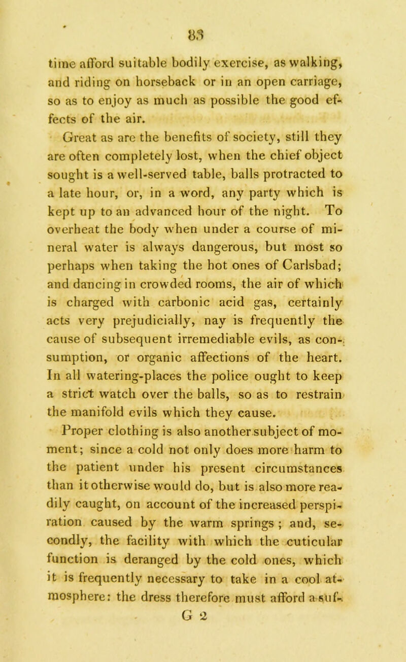 85 time afford suitable bodily exercise, as walking, and riding on horseback or in an open carriage, so as to enjoy as much as possible the good ef- fects of the air. Great as are the benefits of society, still they are often completely lost, when the chief object sought is a well-served table, balls protracted to a late hour, or, in a word, any party which is kept up to an advanced hour of the night. To overheat the body when under a course of mi- neral water is always dangerous, but most so perhaps when taking the hot ones of Carlsbad; and dancing in crowded rooms, the air of which is charged with carbonic acid gas, certainly acts very prejudicially, nay is frequently the cause of subsequent irremediable evils, as con- sumption, or organic affections of the heart. In all watering-places the police ought to keep a strict watch over the balls, so as to restrain the manifold evils which they cause. Proper clothing is also another subject of mo- ment; since a cold not only does more harm to the patient under his present circumstances than it otherwise would do, but is also more rea- dily caught, on account of the increased perspi- ration caused by the warm springs ; and, se- condly, the facility with which the cuticular function is deranged by the cold ones, which it is frequently necessary to take in a cool at- mosphere: the dress therefore must afford asuf-. G 2