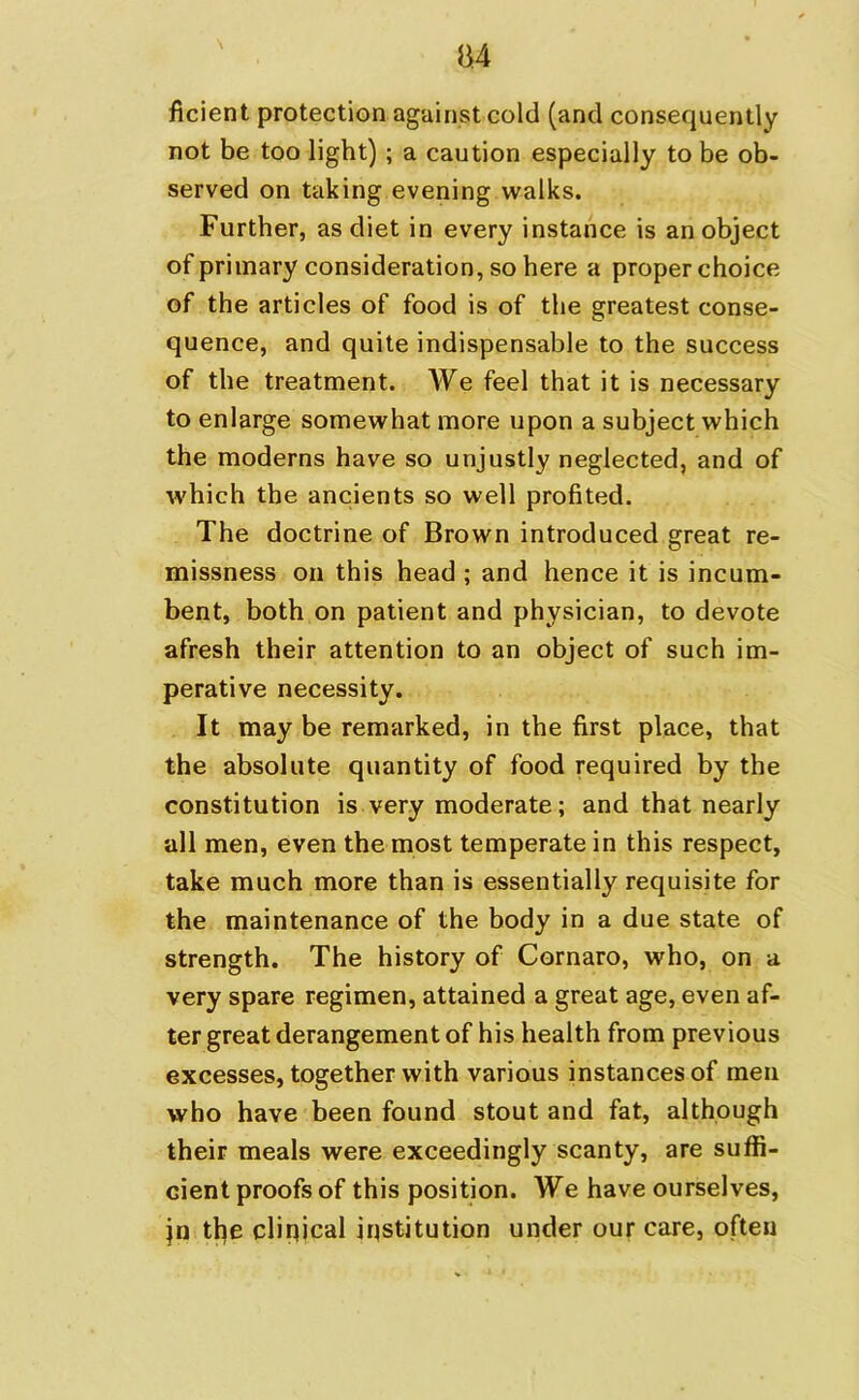 B4 ficient protection against cold (and consequently not be too light) ; a caution especially to be ob- served on taking evening walks. Further, as diet in every instance is an object of primary consideration, so here a proper choice of the articles of food is of the greatest conse- quence, and quite indispensable to the success of the treatment. We feel that it is necessary to enlarge somewhat more upon a subject which the moderns have so unjustly neglected, and of which the ancients so well profited. The doctrine of Brown introduced great re- missness on this head ; and hence it is incum- bent, both on patient and physician, to devote afresh their attention to an object of such im- perative necessity. It may be remarked, in the first place, that the absolute quantity of food required by the constitution is very moderate; and that nearly all men, even the most temperate in this respect, take much more than is essentially requisite for the maintenance of the body in a due state of strength. The history of Cornaro, who, on a very spare regimen, attained a great age, even af- ter great derangement of his health from previous excesses, together with various instances of men who have been found stout and fat, although their meals were exceedingly scanty, are suffi- cient proofs of this position. We have ourselves, jn the clinical institution under our care, often