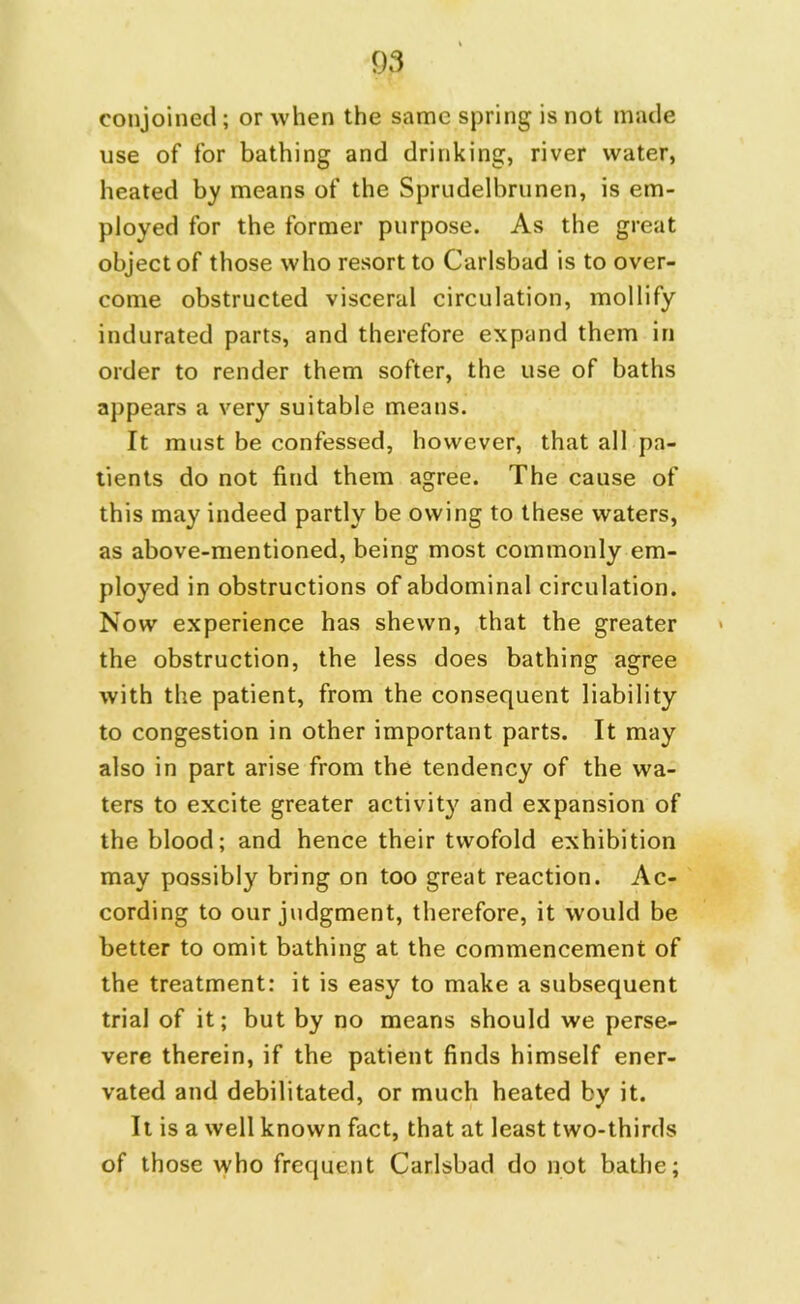 conjoined; or when the same spring is not made use of for bathing and drinking, river water, heated by means of the Sprudelbrunen, is em- ployed for the former purpose. As the great object of those who resort to Carlsbad is to over- come obstructed visceral circulation, mollify indurated parts, and therefore expand them in order to render them softer, the use of baths appears a very suitable means. It must be confessed, however, that all pa- tients do not find them agree. The cause of this may indeed partly be owing to these waters, as above-mentioned, being most commonly em- ployed in obstructions of abdominal circulation. Now experience has shewn, that the greater the obstruction, the less does bathing agree with the patient, from the consequent liability to congestion in other important parts. It may also in part arise from the tendency of the wa- ters to excite greater activity and expansion of the blood; and hence their twofold exhibition may possibly bring on too great reaction. Ac- cording to our judgment, therefore, it would be better to omit bathing at the commencement of the treatment: it is easy to make a subsequent trial of it; but by no means should we perse- vere therein, if the patient finds himself ener- vated and debilitated, or much heated by it. It is a well known fact, that at least two-thirds of those who frequent Carlsbad do not bathe;