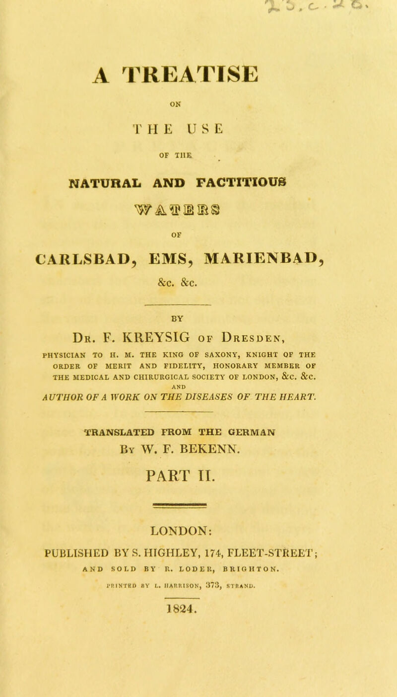 A TREATISE ON THE USE OF THE NATURAL AND FACTITIOUS waebirs OF CARLSBAD, EMS, MARIENBAD, &c. &c. BY Dr. F. KREYSIG of Dresden, PHYSICIAN TO H. M. THE KING OF SAXONY, KNIGHT OF THE ORDER OF MERIT AND FIDELITY, HONORARY MEMBER OF THE MEDICAL AND CHIRURGICAL SOCIETY OF LONDON, &C. &C. AND AUTHOR OF A WORK ON THE DISEASES OF THE HEART. TRANSLATED FROM THE GERMAN By W. F. BEKENN. PART II. LONDON: PUBLISHED BY S. HIGHLEY, 174, FLEET-STREET; AND SOLD BY R. LODE It, BRIGHTON. PRINTED BY L. HARRISON, 373, STRAND. 1824.