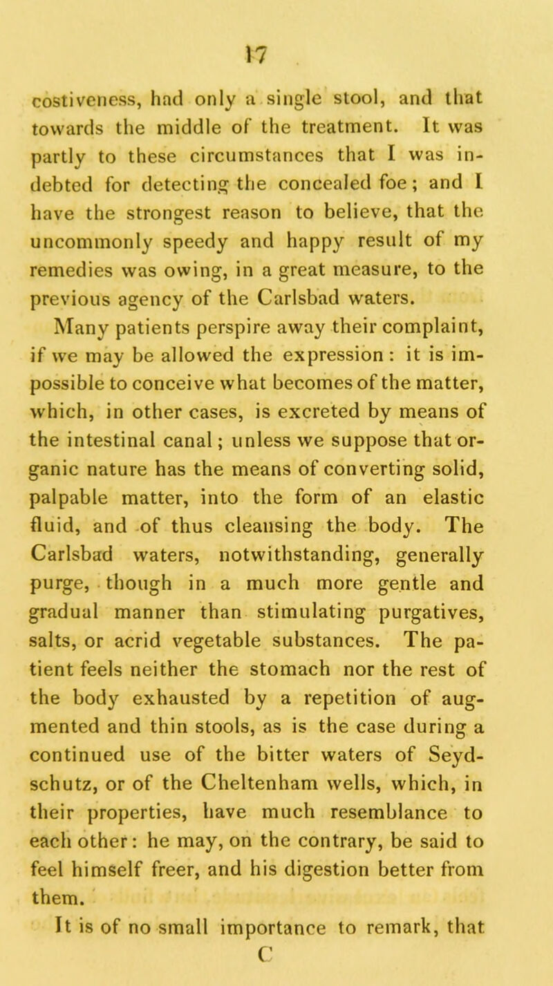 costiveness, had only a single stool, and that towards the middle of the treatment. It was partly to these circumstances that I was in- debted for detecting the concealed foe; and I have the strongest reason to believe, that the uncommonly speedy and happy result of my remedies was owing, in a great measure, to the previous agency of the Carlsbad waters. Many patients perspire away their complaint, if we may be allowed the expression : it is im- possible to conceive what becomes of the matter, which, in other cases, is excreted by means of the intestinal canal; unless we suppose that or- ganic nature has the means of converting solid, palpable matter, into the form of an elastic fluid, and of thus cleansing the body. The Carlsbad waters, notwithstanding, generally purge, though in a much more gentle and gradual manner than stimulating purgatives, salts, or acrid vegetable substances. The pa- tient feels neither the stomach nor the rest of the body exhausted by a repetition of aug- mented and thin stools, as is the case during a continued use of the bitter waters of Seyd- schutz, or of the Cheltenham wells, which, in their properties, have much resemblance to each other: he may, on the contrary, be said to feel himself freer, and his digestion better from them. It is of no small importance to remark, that C