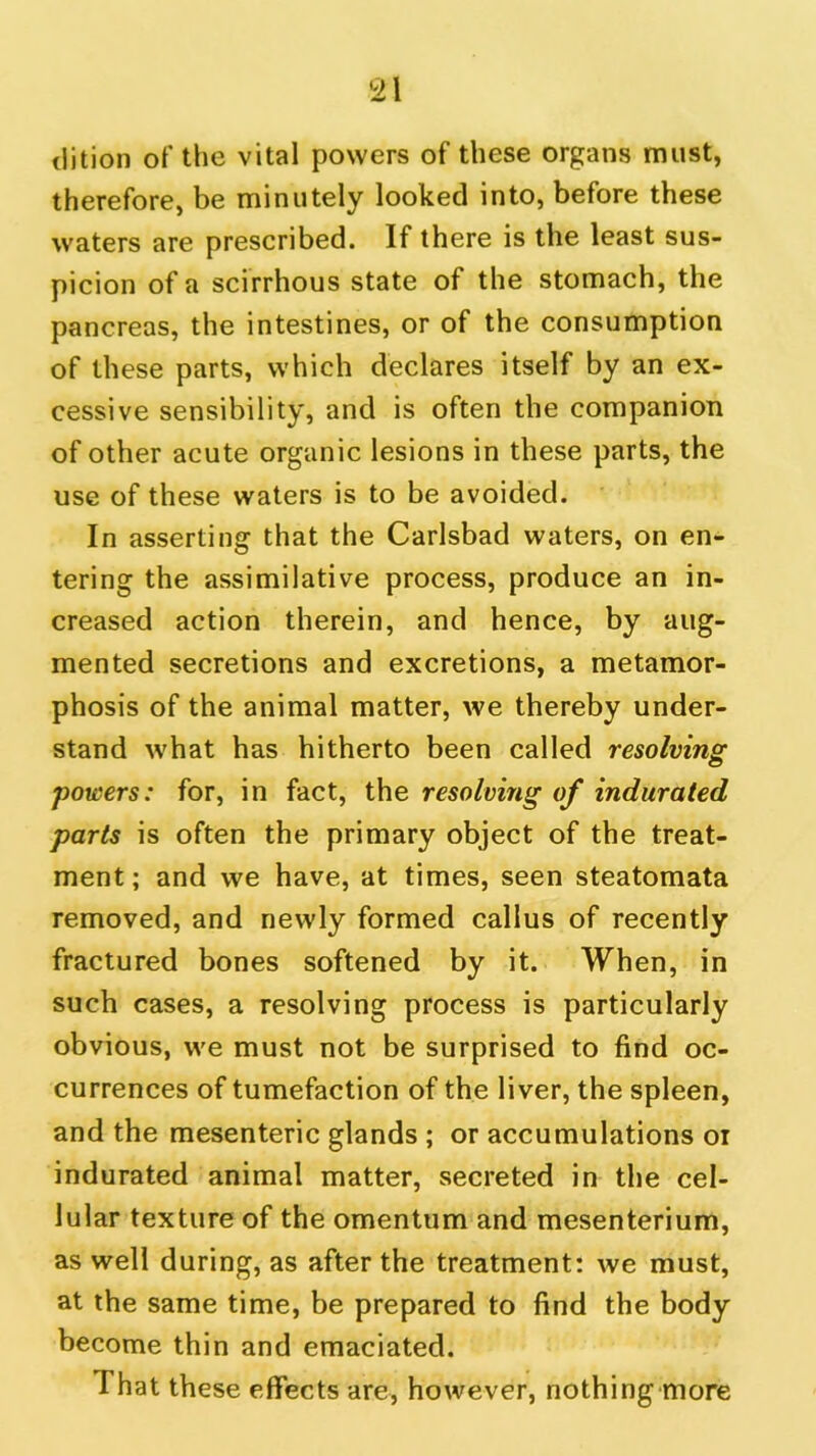 dition of the vital powers of these organs must, therefore, be minutely looked into, before these waters are prescribed. If there is the least sus- picion of a scirrhous state of the stomach, the pancreas, the intestines, or of the consumption of these parts, which declares itself by an ex- cessive sensibility, and is often the companion of other acute organic lesions in these parts, the use of these waters is to be avoided. In asserting that the Carlsbad waters, on en- tering the assimilative process, produce an in- creased action therein, and hence, by aug- mented secretions and excretions, a metamor- phosis of the animal matter, we thereby under- stand what has hitherto been called resolving powers: for, in fact, the resolving of indurated parts is often the primary object of the treat- ment; and we have, at times, seen steatomata removed, and newly formed callus of recently fractured bones softened by it. When, in such cases, a resolving process is particularly obvious, we must not be surprised to find oc- currences of tumefaction of the liver, the spleen, and the mesenteric glands ; or accumulations oi indurated animal matter, secreted in the cel- lular texture of the omentum and mesenterium, as well during, as after the treatment: we must, at the same time, be prepared to find the body become thin and emaciated. That these effects are, however, nothing more