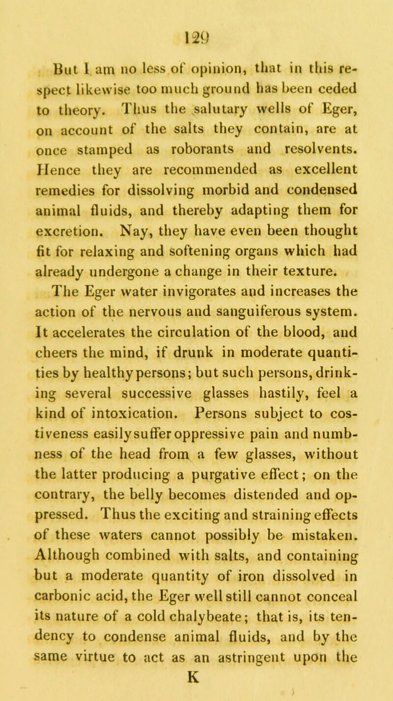 But lam no less of opinion, that in this re- spect likewise too much ground has been ceded to theory. Thus the salutary wells of Eger, on account of the salts they contain, are at once stamped as roborants and resolvents. Hence they are recommended as excellent remedies for dissolving morbid and condensed animal fluids, and thereby adapting them for excretion. Nay, they have even been thought fit for relaxing and softening organs which had already undergone a change in their texture. The Eger water invigorates and increases the action of the nervous and sanguiferous system. It accelerates the circulation of the blood, and cheers the mind, if drunk in moderate quanti- ties by healthy persons; but such persons, drink- ing several successive glasses hastily, feel a kind of intoxication. Persons subject to cos- tiveness easily suffer oppressive pain and numb- ness of the head from a few glasses, without the latter producing a purgative effect; on the contrary, the belly becomes distended and op- pressed. Thus the exciting and straining effects of these waters cannot possibly be mistaken. Although combined with salts, and containing but a moderate quantity of iron dissolved in carbonic acid, the Eger well still cannot conceal its nature of a cold chalybeate; that is, its ten- dency to condense animal fluids, and by the same virtue to act as an astringent upon the K >