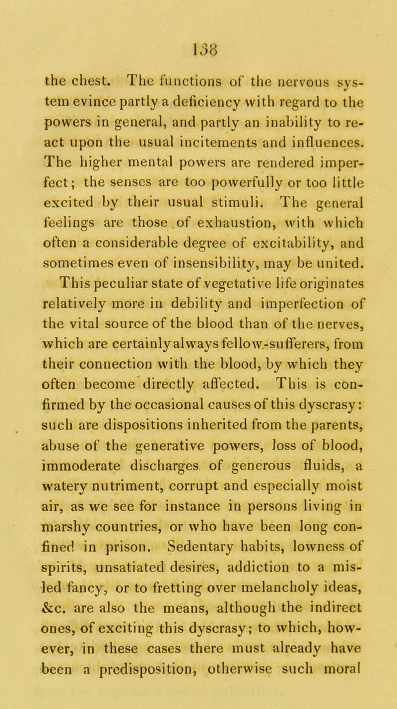 the chest. The functions of the nervous sys- tem evince partly a deficiency with regard to the powers in general, and partly an inability to re- act upon the usual incitements and influences. The higher mental powers are rendered imper- fect ; the senses are too powerfully or too little excited by their usual stimuli. The general feelings are those of exhaustion, with which often a considerable degree of excitability, and sometimes even of insensibility^, may be united. This peculiar state of vegetative life originates relatively more in debility and imperfection of the vital source of the blood than of the nerves, which are certainly always fellow-sufferers, from their connection with the blood, by which they often become directly affected. This is con- firmed by the occasional causes of this dyscrasy: such are dispositions inherited from the parents, abuse of the generative powers, loss of blood, immoderate discharges of generous fluids, a watery nutriment, corrupt and especially moist air, as we see for instance in persons living in marshy countries, or who have been long con- fined in prison. Sedentary habits, lowness of spirits, unsatiated desires, addiction to a mis- led fancy, or to fretting over melancholy ideas, &c. are also the means, although the indirect ones, of exciting this dyscrasy; to which, how- ever, in these cases there must already have been a predisposition, otherwise such moral