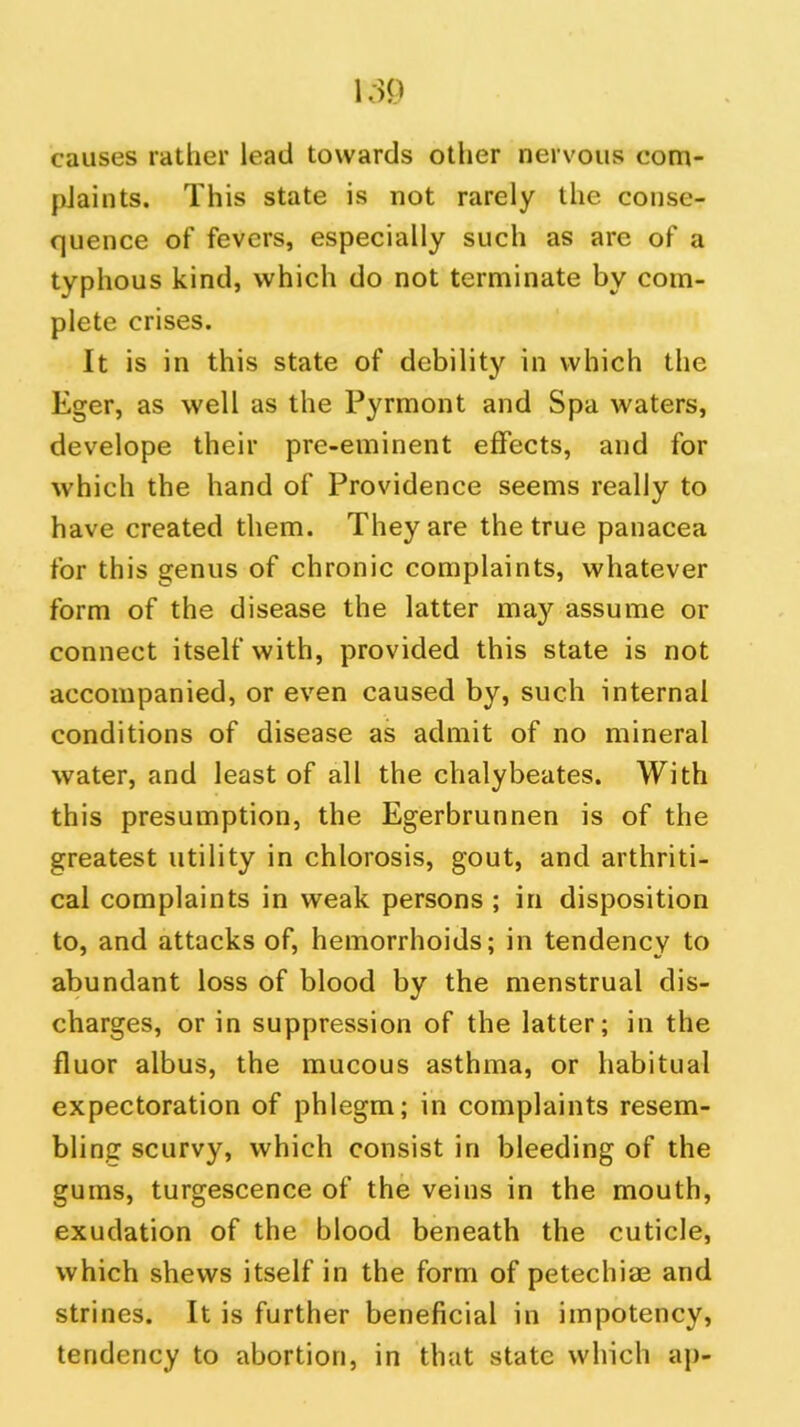 causes rather lead towards other nervous com- plaints. This state is not rarely the conse- quence of fevers, especially such as are of a typhous kind, which do not terminate by com- plete crises. It is in this state of debility in which the Eger, as well as the Pyrmont and Spa waters, develope their pre-eminent effects, and for which the hand of Providence seems really to have created them. They are the true panacea for this genus of chronic complaints, whatever form of the disease the latter may assume or connect itself with, provided this state is not accompanied, or even caused by, such internal conditions of disease as admit of no mineral water, and least of all the chalybeates. With this presumption, the Egerbrunnen is of the greatest utility in chlorosis, gout, and arthriti- cal complaints in weak persons; in disposition to, and attacks of, hemorrhoids; in tendency to abundant loss of blood by the menstrual dis- charges, or in suppression of the latter; in the fluor albus, the mucous asthma, or habitual expectoration of phlegm; in complaints resem- bling scurvy, which consist in bleeding of the gums, turgescence of the veins in the mouth, exudation of the blood beneath the cuticle, which shews itself in the form of petechiae and strines. It is further beneficial in impotency, tendency to abortion, in that state which ap-