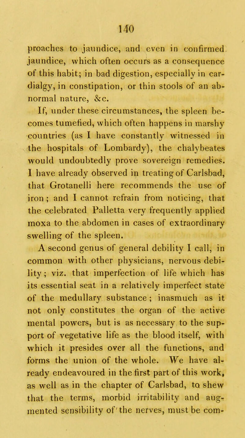 proaches to jaundice, and even in confirmed jaundice, which often occurs as a consequence of this habit; in bad digestion, especially in car- dialgy, in constipation, or thin stools of an ab- normal nature, &c. If, under these circumstances, the spleen be- comes tumefied, which often happens in marshy countries (as I have constantly witnessed in the hospitals of Lombardy), the chalybeates would undoubtedly prove sovereign remedies. I have already observed in treating of Carlsbad, that Grotanelli here recommends the use of iron ; and I cannot refrain from noticing, that the celebrated Palletta very frequently applied moxa to the abdomen in cases of extraordinary swelling of the spleen. A second genus of general debility I call, in common with other physicians, nervous debi- lity; viz. that imperfection of life which has its essential seat in a relatively imperfect state of the medullary substance; inasmuch as it not only constitutes the organ of the active mental powers, but is as necessary to the sup- port of vegetative life as the blood itself, with which it presides over all the functions, and forms the union of the whole. We have al- ready endeavoured in the first part of this work, as well as in the chapter of Carlsbad, to shew that the terms, morbid irritability and aug- mented sensibility of'the nerves, must be com-