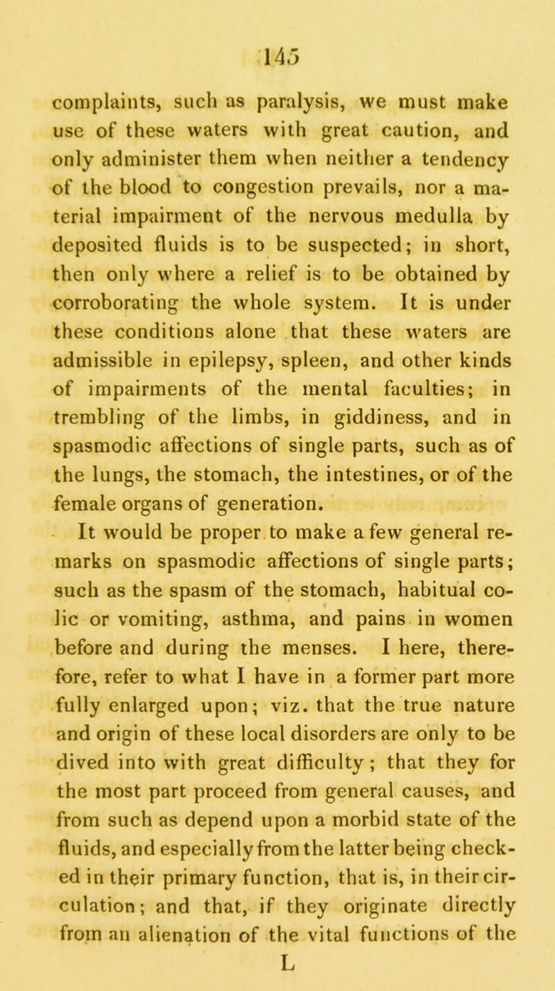 complaints, such as paralysis, we must make use of these waters with great caution, and only administer them when neither a tendency of the blood to congestion prevails, nor a ma- terial impairment of the nervous medulla by deposited fluids is to be suspected; in short, then only where a relief is to be obtained by corroborating the whole system. It is under these conditions alone that these waters are admissible in epilepsy, spleen, and other kinds of impairments of the mental faculties; in trembling of the limbs, in giddiness, and in spasmodic affections of single parts, such as of the lungs, the stomach, the intestines, or of the female organs of generation. It would be proper to make a few general re- marks on spasmodic affections of single parts; such as the spasm of the stomach, habitual co- lic or vomiting, asthma, and pains in women before and during the menses. I here, there- fore, refer to what I have in a former part more fully enlarged upon; viz. that the true nature and origin of these local disorders are only to be dived into with great difficulty; that they for the most part proceed from general causes, and from such as depend upon a morbid state of the fluids, and especially from the latter being check- ed in their primary function, that is, in their cir- culation; and that, if they originate directly from an alienation of the vital functions of the L