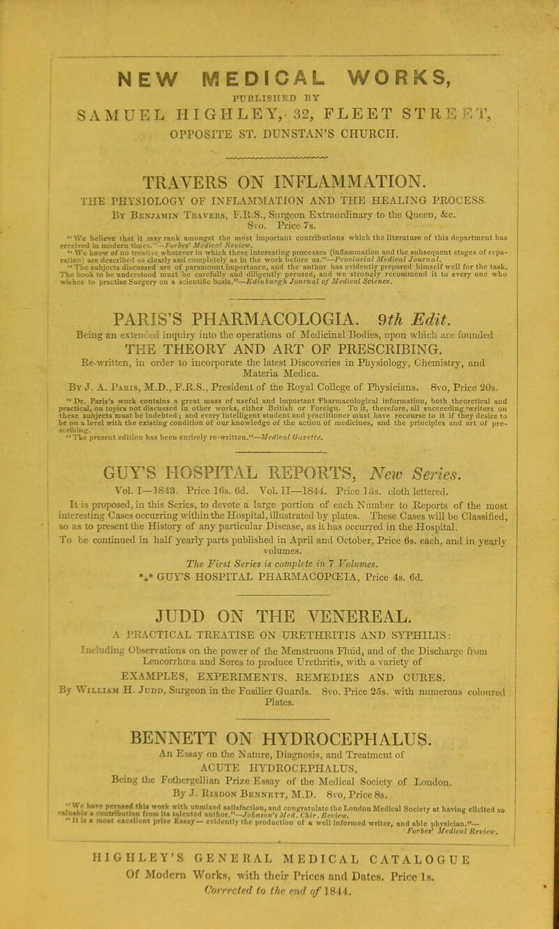 PUBLISHED BY SAMU E L H I G H L E Y, 32, FLEET STIIE E T, OPPOSITE ST. DUNSTAN’S CHURCH. TRAVERS ON INFLAMMATION. THE PHYSIOLOGY OF INFLAMMATION AND THE HEALING PROCESS By Benjamin Travers, F.R.S., Surgeon Extraordinary to the Queen, &c. 8vo. Price 7s. “We believe that it in ay rank amongst the most important contributions which the literature of this department has received in modern times.”—Forbes' Medical Review. '• We know of no treatise.whatever in which these interesting processes (inflammation and the subsequent stages of repa- ration) are described so clearly and completely as in the work before us/’—Provincial Medical Journal. “ The subjects discussed are of paramount importance, and the author has evidently prepared himself well for the task. The book to be understood must be carefully and diligently perused, and we strongly recommend it to every one who wishes to practise Surgery on a scientific basis.”—Edinburgh Journal oj Medical Science. PARIS’S PHARMACOLOGIA. 9th Edit. Being an extended inquiry into the operations of Medicinal Bodies, upon which are founded THE THEORY AND ART OF PRESCRIBING. Re-written, in order to incorporate the latest Discoveries in Physiology, Chemistry, and Materia Medica. By J. A. Paris, M.D., F.R.S., President of the Royal College of Physicians. 8vo, Price 20s, “ Dr. Paris’s work contains a great mass of useful and important Pharmacological information, both theoretical and practical, on topics not discussed in other works, either British or Foreign. To it, therefore, all succeeding'writers on these subjects must be indebted ; and every intelligent student and practitioner must have recourse to it if tney desire to be on a level with the existing condition of our knowledge of the uetiou of medicines, and the principles and art of pre- scribing. “The present edition has been entirely re-written.”—Medical Gazette. GUY’S HOSPITAL REPORTS, New Series. VoL I—1843. Price 16s. 6d. Vol. II—1S44. Price 13s. cloth lettered. It is proposed, in this Series, to devote a large portion of each Number to Reports of the most interesting Cases occurring within the Hospital, illustrated by plates. These Cases will he Classified, so as to present the History of any particular Disease, as it has occurred in the Hospital. To he continued in half yearly parts published in April and October, Price 6s. each, and in yearly volumes. The First Scries is complete in 7 Volumes. *«* GUY’S HOSPITAL PHARMACOPOEIA, Price 4s. 6d. JUDD ON THE VENEREAL. A PRACTICAL TREATISE ON URETHRITIS AND SYPHILIS: Including Observations on the power of the Menstruous Fluid, and of the Discharge from Leucorrhcea and Sores to produce Urethritis, with a variety of EXAMPLES, EXPERIMENTS, REMEDIES AND CURES. By William H. Judd, Surgeon in the Fusilier Guards. Svo. Price 2os. with numerous coloured Plates. BENNETT ON HYDROCEPHALUS. An Essay on the Nature, Diagnosis, and Treatment of ACUTE HYDROCEPHALUS, Being the Fothergellian Prize Essay of the Medical Society of London. By J. Risdon Bennett, M.D. 8vo, Price8s.  'V? tll,T<! fcrated thix work with unmixed aatlafaction, ami rniu'ratulntc the London Medical Society at having elicited so Tamable a contribution from ita talented author.”—lohmnn’t Mr it . Chir. Review.  It It a moat excellent prize Eaaay— evidently the production of a well informed writer, and able physician.”— Forbes' Medical Review. HIGH LEY’S GENERAL MEDICAL CATALOGUE Of Modem Works, with their Prices and Dates. Price Is.