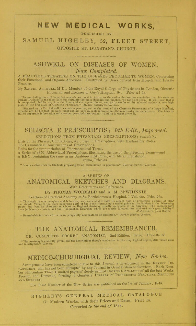 PUBLISHED BY SAMUEL HIGH LEY, 32, FLEET STREET, OPPOSITE ST. DUNSTAN’S CHURCH. ASHWELL ON DISEASES OF WOMEN. Now Completed. A PRACTICAL TREATISE ON THE DISEASES PECULIAR TO WOMEN, Comprising their Functional and Organic Affections. Illustrated by Cases derived from Hospital and Private Practice. By Samuel Asiiwell, M.D., Member of the Royal College of Physicians in London, Obstetric Physician and Lecturer to Guy's Hospital, 8vo. Price £1 Is. “In concluding our still imperfect analysis we must in justice to the author declare our conviction that his work on Female Diseases is the most able and certainly the most standard and practical we have yet seen. It will, now that it is completed, find its way into the library of every practitioner, ami justly confer on its talented author, a very high place in the first class of Obstetric Physicians.”—Medico-Chirnrgicul Review.  Situated ns is Dr. Ashwcll in extensive practice, and at the head of the Obstetric Department of a large Hospital, it could not be but that his work must contain very valuable information—the results of great experience. The book is full of important information and excellent practical description.”—Dublin Medical Journal. SELECTA E PR/ESCRIPTIS ; 9th Edit., Improved. SELECTIONS FROM PHYSICIANS' PRESCRIPTIONS; containing Lists of the Phrases, Contractions, &c., used in Prescriptions, with Explanatory Notes. The Grammatical Constructions of Prescriptions. Rules for the pronunciation of Pharmaceutical Terms. A Series of (350; Abbreviated Prescriptions, illustrating the use of the preceding Terms—and A KEY, containing the same in an Unabbreviated Form, with literal Translation. 32mo, Price os. “ A very useful work for Students preparing for an examination in pharmacy.”—Pharmaceutical Journal. A SERIES OF ANATOMICAL SKETCHES AND DIAGRAMS. With Descriptions and References. BY THOMAS WORMALD and A. M. M'WHINNIE, Teachers of Practical Anatomy at St. Bartholomew’s Hospital. 1 Vol. 4to. Price 26s. “ This work is now complete and is in every way calculated to fulfil its object—that of presenting a series of clear and simple Views of the more important parts of the Body—furnishing a useful guide to the Student in the Dissecting Room, and from its character as a book on Regional Anatomy, equally acceptable to the Surgeon. The subjects have been judiciously chosen, and the lithographed Drawings which are mostly coloured, are executed with great fidelity.” Medico- Chirurgical Review. « Remarkable for their correctness, perspicuity, and neatness of execution.”—Forbef Medical Review. THE ANATOMICAL REMEMBRANCER, OR, COMPLETE POCKET ANATOMIST, 2nd Edition. 32mo. Price 3s. 6d. “The Anatomy is correctly given, and the descriptions though condensed to the very highest degree, still remain clear und intelligible.”—Lancet. MEDICO-CHIRURGICAL REVIEW, New Series. Arrangements have been completed to give to this Journal a development in the Review I>e- : i’autm f.nt, that has not been attempted by any Journal in Great Britain or elsewhere. Each N um- ber will contain Three Hundred pages of closely printed Critical Analysis ol all the best \\ orhs, Foreign and Domestic, forming a Quarterly Library of Progressive Practical Medicine | and Surgery. The First Number of the New Series was published on the 1st of January, 1845. HIGH LEY’S GENERAL MEDICAL CATALOGUE Ol Modern Works, with their Prices and Dates. Price Is.