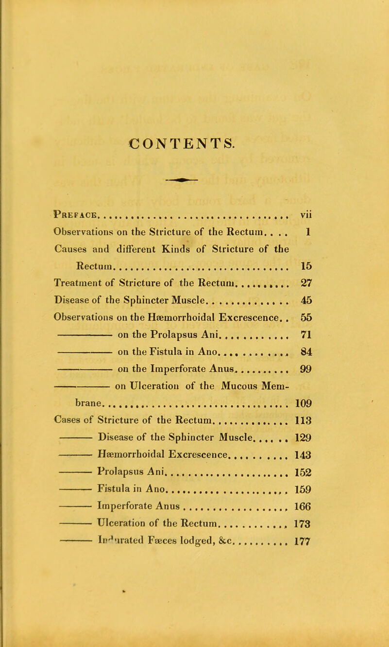 CONTENTS. Preface vii Observations on the Stricture of the Rectum, ... 1 Causes and different Kinds of Stricture of the Rectum 15 Treatment of Stricture of the Rectum. . 27 Disease of the Sphincter Muscle 45 Observations on the Heemorrhoidal Excrescence. . 55 on the Prolapsus Ani. 71 on the Fistula in Ano 84 — on the Imperforate Anus 99 on Ulceration of the Mucous Mem- brane 109 Cases of Stricture of the Rectum 113 Disease of the Sphincter Muscle 129 Hsemorrhoidal Excrescence 143 Prolapsus Ani 152 Fistula in Ano . 159 Imperforate Anus 166 Ulceration of the Rectum , 173 Indurated Fseces lodged, &c 177