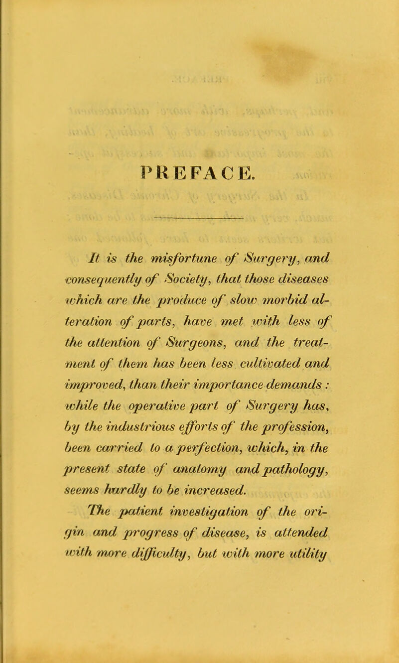 P K E FA C E. It is the misfortune of Surgery, and consequently of Society, that those diseases which are the produce of slow morbid al- teration of parts, have met with less of the attention of Surgeons, and the treat- ment of them has been less cultivated and improved, than their importance demands: while the operative part of Surgery has, by the industrious efforts of the profession, been carried to a perfection, which, in the present state of anatomy and pathology, seems hardly to be increased. The jpatient investigation of the ori- gin and progress of disease, is attended with more difficulty, but with more utility