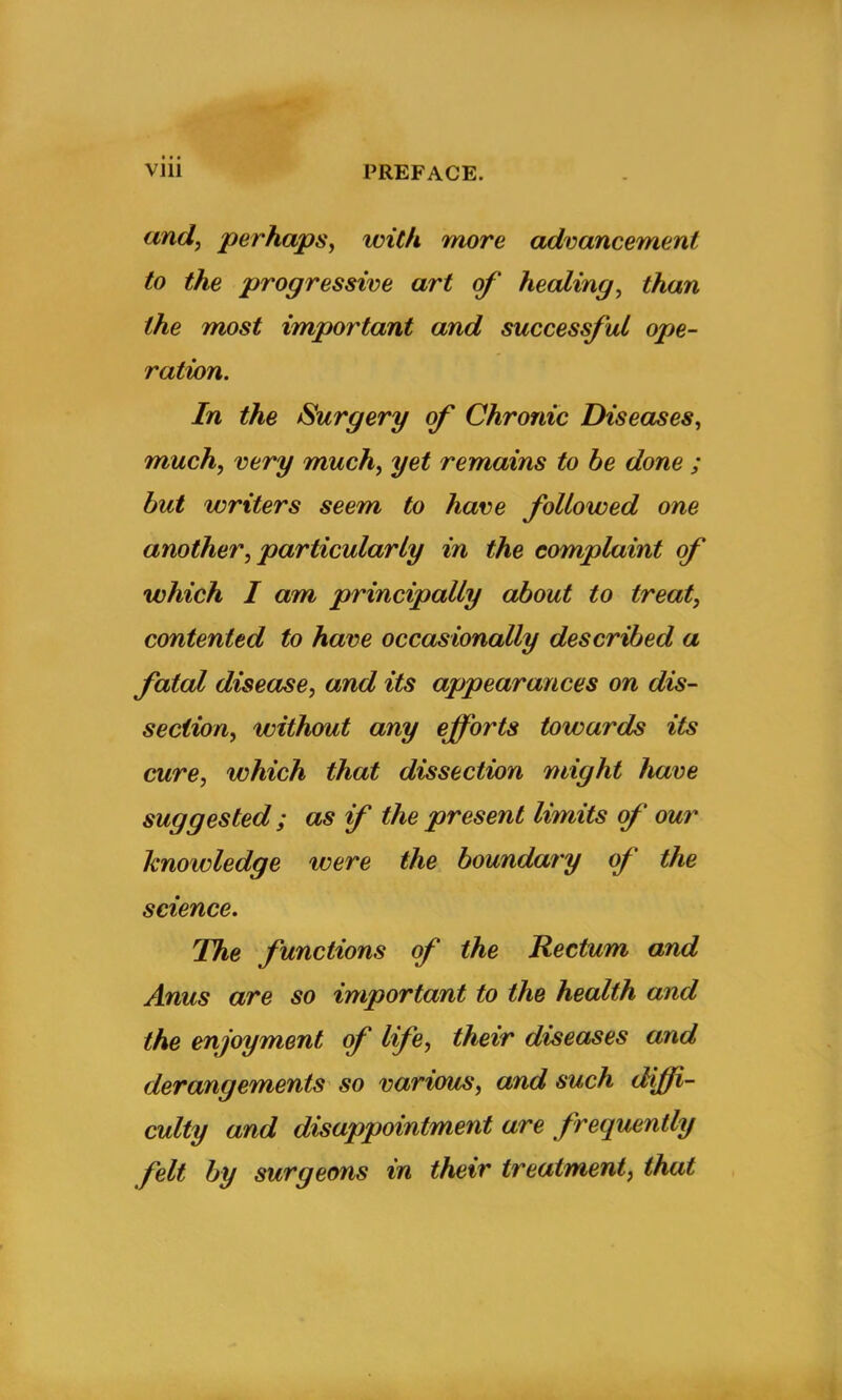 and, perhaps, with more advancement to the progressive art of' healing, than the most important and successful ope- ration. In the Surgery of Chronic Diseases, much, very much, yet remains to be done ; but writers seem to have followed one another, particularly in the complaint of which I am principally about to treat, contented to have occasionally described a fatal disease, and its appearances on dis- section, without any efforts towards its cure, which that dissection might have suggested ; as if the present limits of our knowledge were the boundary of the science. The functions of the Rectum and Anus are so important to the health and the enjoyment of life, their diseases and derangements so various, and such diffi- culty and disappointment are frequently felt by surgeons in their treatment, that