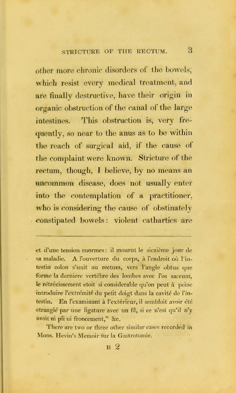 other more chronic disorders of the bowels, which resist every medical treatment, and are finally destructive, have their origin in organic obstruction of the canal of the large intestines. This obstruction is, very fre- quently, so near to the anus as to be within the reach of surgical aid, if the cause of the complaint were known. Stricture of the rectum, though, I believe, by no means an uncommon disease, does not usually enter into the contemplation of a practitioner, who is considering the cause of obstinately constipated bowels: violent cathartics are et (Tune tension enormes: il mourut le siezieme jour de sa maladie. A l’ouverture du corps, a Pendroit ou 1’in- testin colon s’unit au rectum, vers Tangle obtus que forme la derniere vertebre des lombes avec Pos sacrum, le retrecissement etoit si considerable qu’on peut a peine introduire Pextremiti du petit doigt dans la cavite de Pin- testin. En Pexaminant a, Pexterieur, il sembloit avoir etc etrangle par une ligature avec un fil, si c-e n'est qu’il n’y avoit ni pli ni froncement,-” &c. There are two or three other similar cases recorded in Mons. Hevin’s Memoir 4ur la Gastrotomie.