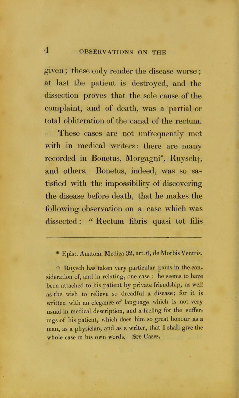 given ; these only render the disease worse; at last the patient is destroyed, and the dissection proves that the sole cause of the complaint, and of death, was a partial or total obliteration of the canal of the rectum. These cases are not unfrequently met with in medical writers: there are many recorded in Bonetus, Morgagni*, Ruyschf, and others. Bonetus, indeed, was so sa- tisfied with the impossibility of discovering the disease before death, that he makes the following observation on a case which was dissected: “ Rectum fibris quasi tot filis * Epist. Anatom. Medica 32, art. 6, de Morbis Ventris. f Ruyscli has taken very particular pains in the con- sideration of, and in relating, one case : he seems to have been attached to his patient by private friendship, as well as the wish to relieve so dreadful a disease; for it is written with an elegance of language which is not very usual in medical description, and a feeling for the suffer- ings of his patient, which does him so great honour as a man, as a physician, and as a writer, that I shall give the whole case in his own words. See Cases.