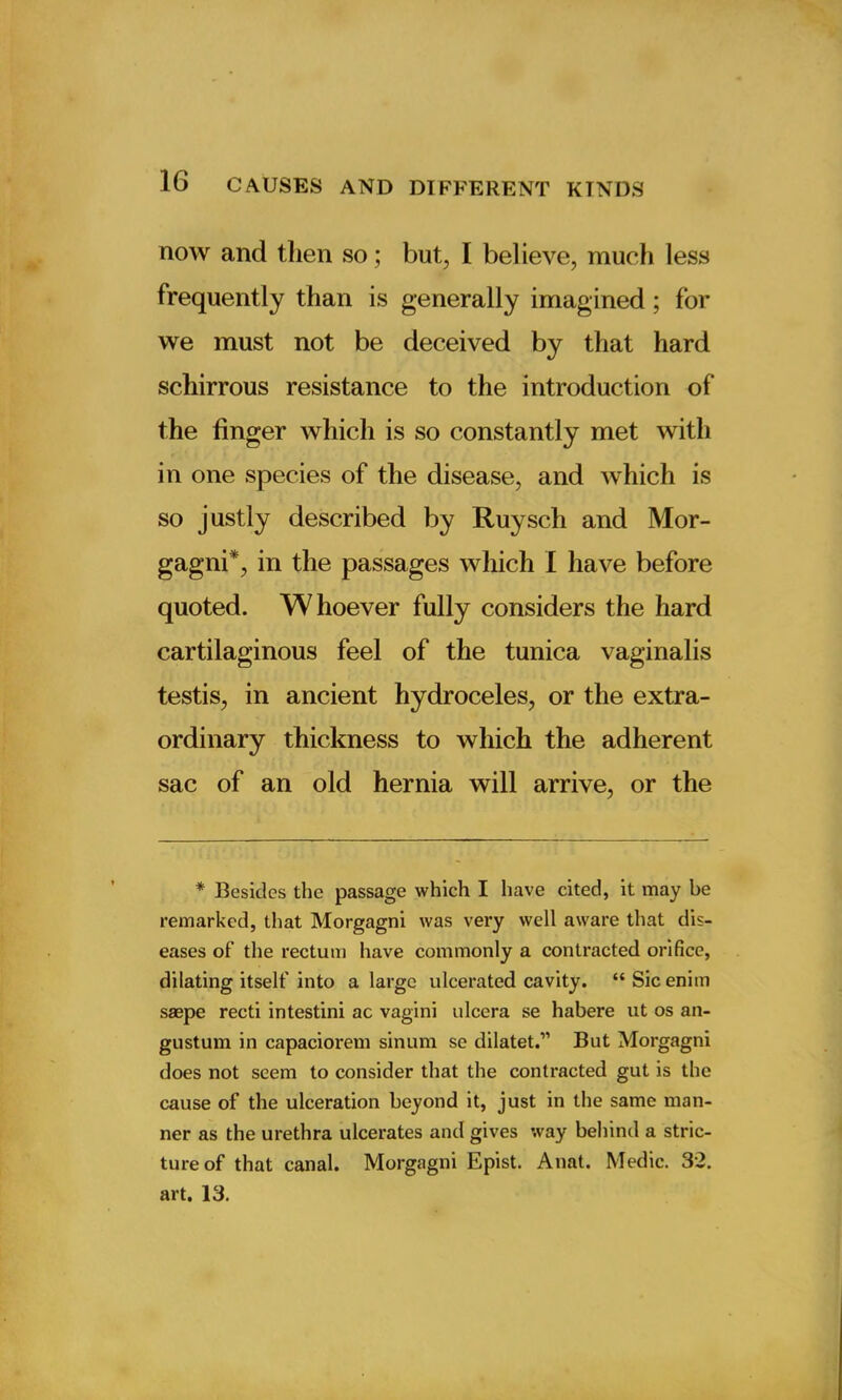 now and then so; but, I believe, much less frequently than is generally imagined ; for we must not be deceived by that hard scliirrous resistance to the introduction of the finger which is so constantly met with in one species of the disease, and which is so justly described by Ruysch and Mor- gagni*, in the passages which I have before quoted. Whoever fully considers the hard cartilaginous feel of the tunica vaginalis testis, in ancient hydroceles, or the extra- ordinary thickness to which the adherent sac of an old hernia will arrive, or the * Besides the passage which I have cited, it may be remarked, that Morgagni was very well aware that dis- eases of the rectum have commonly a contracted orifice, dilating itself into a large ulcerated cavity. “Sicenim saepe recti intestini ac vagini ulcera se habere ut os an- gustum in capaciorem sinum sc dilatet.” But Morgagni does not seem to consider that the contracted gut is the cause of the ulceration beyond it, just in the same man- ner as the urethra ulcerates and gives way behind a stric- ture of that canal. Morgagni Epist. Anat. Medic. 32. art. 13.