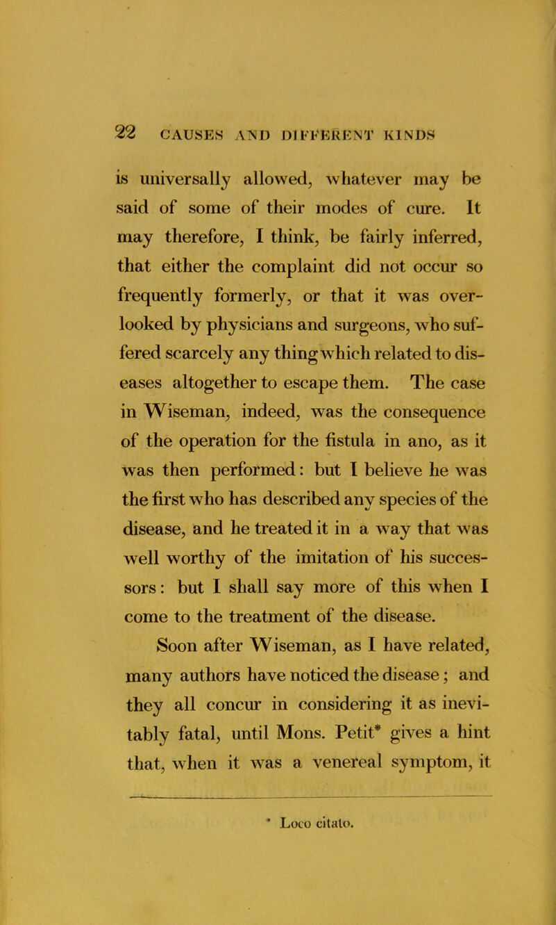 is universally allowed, whatever may be said of some of their modes of cure. It may therefore, I think, be fairly inferred, that either the complaint did not occur so frequently formerly, or that it was over- looked by physicians and surgeons, who suf- fered scarcely any thing which related to dis- eases altogether to escape them. The case in Wiseman, indeed, was the consequence of the operation for the fistula in ano, as it was then performed: but I believe he was the first who has described any species of the disease, and he treated it in a way that was well worthy of the imitation of his succes- sors : but I shall say more of this when I come to the treatment of the disease. Soon after Wiseman, as I have related, many authors have noticed the disease; and they all concur in considering it as inevi- tably fatal, until Mons. Petit* gives a hint that, when it was a venereal symptom, it